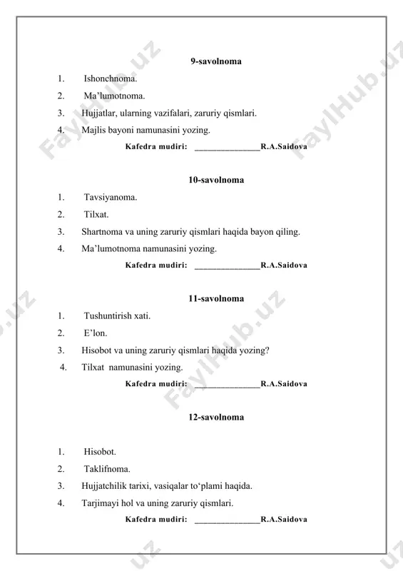 amunasini yozing. kafedra mudiri: _______________r.a.saidova 28-savolnoma 1. bildirishnoma, bildirish, bildirgi. 2. dalolatnomaning zaruriy qismlari. 3. hujjatlar, ularning vazifalari, zaruriy qismlari 4. ariza namunasini yozing. kafedra mudiri: _______________r.a.saidova 29-savolnoma 1. tashkiliy hujjatlar haqida ma’lumot bering. 2. ish qog ‘ozlarining grammatik tarkibi. 3. buyruq, farmoyish, ko ‘rsatma ish qog‘ozlari bir-biridan qaysi jihatlari bilan farq qiladi. 4. hisobot namunasini yozing. kafedra mudiri: _______________r.a.saidova 30-savolnoma 1. davlat idoralari nomlari, unvonlar va joy nomlari bilan bog’liq imlo qoidalari. 2. arizaning zaruriy qismlari. 3. tavsifnoma haqida ma’lumot bering.. 4. e’lon namunasini yozing. kafedra mudiri: _______________r.a.saidova kafedra mudiri: