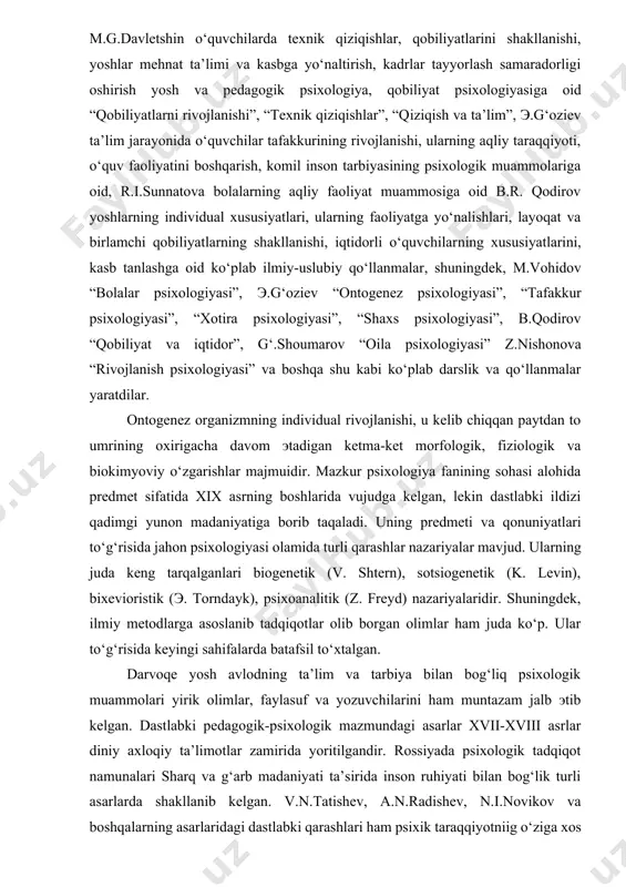 v “bolalar psixologiyasi”, э.g‘oziev “ontogenez psixologiyasi”, “tafakkur psixologiyasi”, “xotira psixologiyasi”, “shaxs psixologiyasi”, b.qodirov “qobiliyat va iqtidor”, g‘.shoumarov “oila psixologiyasi” z.nishonova “rivojlanish psixologiyasi” va boshqa shu kabi ko‘plab darslik va qo‘llanmalar yaratdilar. ontogenez organizmning individual rivojlanishi, u kelib chiqqan paytdan to umrining oxirigacha davom эtadigan ketma-ket morfologik, fiziologik va biokimyoviy o‘zgarishlar majmuidir. mazkur psixologiya fanining sohasi alohida predmet sifatida xix asrning boshlarida vujudga kelgan, lekin dastlabki ildizi qadimgi yunon madaniyatiga borib taqaladi. uning predmeti va qonuniyatlari to‘g‘risida jahon psixologiyasi olamida turli qarashlar nazariyalar mavjud. ularning juda keng tarqalganlari biogenetik (v. shtern), sotsiogenetik (k. levin), bixevioristik (э. torndayk), psixoanalitik (z. freyd) nazariyalaridir. shuningdek, ilmiy metodlarga asoslanib tadqiqotlar olib borgan olimlar ham juda ko‘p. ular to‘g‘risida keyingi sahifalarda batafsil to‘xtalgan. darvoqe yosh avlodning ta’lim va tarbiya bilan bog‘liq psixologik muammolari yirik olimlar, faylasuf va yozuvchilarini ham muntazam jalb эtib kelgan. dastlabki pedagogik-psixologik mazmundagi asarlar xvii-xviii asrlar diniy axloqiy ta’limotlar zamirida yoritilgandir. rossiyada psixologik …