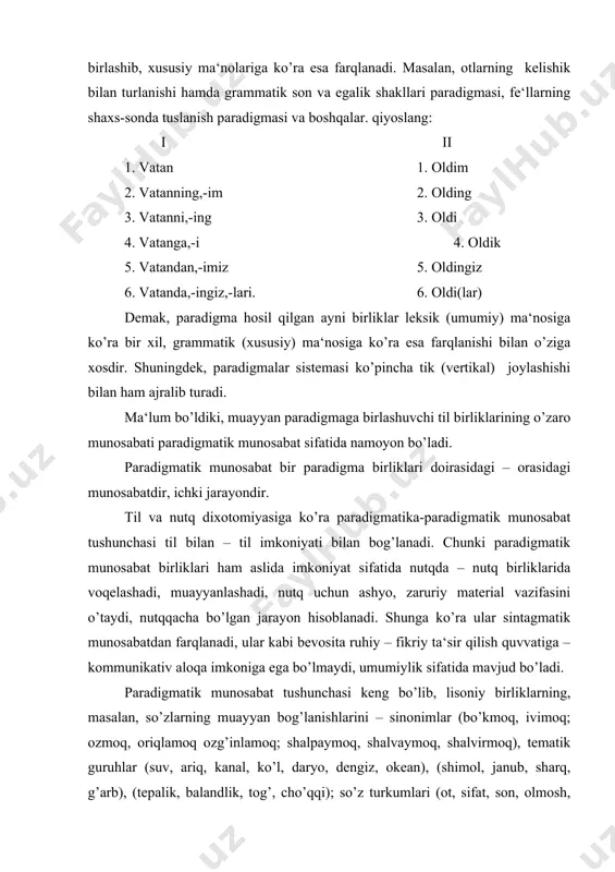 yan bog’lanishlarini – sinonimlar (bo’kmoq, ivimoq; ozmoq, oriqlamoq ozg’inlamoq; shalpaymoq, shalvaymoq, shalvirmoq), tematik guruhlar (suv, ariq, kanal, ko’l, daryo, dengiz, okean), (shimol, janub, sharq, g’arb), (tepalik, balandlik, tog’, cho’qqi); so’z turkumlari (ot, sifat, son, olmosh, fe‘l, ravish); antonimlar (keng-tor, kun-tun, qattiq-yumshoq, oq-qora, yaxshi-yomon, achchiq-shirin, yosh-qari) kabilarni ham o’z ichiga oladi. demak, paradigmatik munosabatlar lisoniy birliklarning o’xshash, umumiy belgi-xususiyatlariga ko’ra bog’langan, birlashgan guruhlaridir, sistemasidir. ular til birliklari orasidagi hxshashlik va farіlanishga asoslanadi. paradigmatik munosabat til birliklarining nutqqacha bo’lgan munosabati, imkoniyat sifatida til hodisasi bo’lib, tilshunoslikda assotsiativ munosabat, assotsiativ aloqa nomi bilan ham yuritiladi. paradigmatik (assotsiativ) munosabatni tashkil qiluvchi til birliklarining miqdori chegaralanmagan, nisbatan noaniq, davomiydir. shuningdek, paradigmatik munosabatdagi birliklar o’zaro hokim-tobelik aloqasiga kirishmaydi, kirisha olmaydi. chunki ular muayyan umumiy belgi asosida bog’langan alohida teng huquqli mustaqil birliklar-paradigma birliklari sifatida paradigmatik munosabatni hosil qiladi. shunga ko’ra paradigmatik munosabat til birliklarining nutqqacha-nutq faoliyatigacha bo’lgan munosabati, aytilganidek, imkoniyat sifatidagi til faktidir. demak, til va …