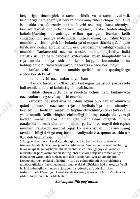lganlarida miqdoriy belgilariga, shuningdek o‘rtacha arifetik va o‘rtacha kvadratik hisoblariga ham ahamiyat bergan holda aniq xulosa chiqariladi. aniq ish ustida esa, alternativ tanlab oluvchi nazoratga katta ahamiyat beriladi. tanlab olinuvchi nazoratning asosiy vazifasi tanlab olingan baholashlarning tebranishiga e’tibor qaratgan. bundan kelib chiqadiki, bir partiya mahsulotda nuqsonlarning har xilini topish mumkin va shuningdek bir holatda ya’ni miqsor sifatida qabul qilib turib, nuqsonlari ko‘pligi uchun esa, yaroqsiz mahsulotga chiqarish mumkin. tanlanuvchi nazorat asosida nafaqat iqtisodiy, balki statistik usullar ham baholash kriteriyalari bilan hamjihatdir va u reja asosida amalga oshiriladi. lekin ko‘pgina korxonalarda bu holdagi ahvolni, ya’ni tanlanuvchi nazoratga e’tibor berilmaydi. tanlanuvchi nazoratni amalda qo‘llash uchun quydagilarga e’tibor berish kerak: · tanlanuvchi nazoratdan keyin ham · tanlov tasodifan o‘tkazilishi tanlangan mahsulot partiyasida hali texnik talablarni kafolatlay olmaydi.lozim. · ishlab chiqaruvchi va iste’molchi uchun ham tanlanuvchi nazoratdan so‘ng xavf tug‘ilishi mumkin. yaroqsiz mahsulotlarni bo‘lishini oldini olib, tanlab olinuvchi qabul qilinuvchi nazoratni rejasini loyihalashga katta …