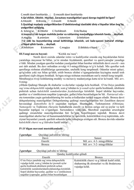 ng qaysi viloyatlaridan topiladi? a.toshkent, jizzax, qashqadaryo b.surxondaryo, xorazm, qashqadaryo c.xorazm, farg'ona, surxondaryo d.samarqand, toshkent, farg'ona 2. chopper nima? a.uchi bir tomonga o'tkirlangan qo'pol tosh qurol b.o'tkir uchli ixcham dengiz toshlari c.ildiz kovlash uchun qo'llanilgan tosh qurol d.o'tkir qirrali tog' toshlari 3.inson hayvonlarni... qo'lga o'rgata boshladi. a.mezolit davri oxirlarida b.mezolit davri o'rtalarida c.neolit davri boshlarida d.mezolit davri boshlarida 4.qo'shilish, obishir, machay, zarautsoy manzilgohlari qaysi davrga tegishli bo'lgan? a.mezolit b.bronza c.eneolit d.neolit 5.quyidagi madaniy yodgorliklardan o'zbekistondagi dastlabki diniy e'tiqodlar bilan bog'liq yodgorlikni aniqlang. a. scleng'ur b.obishir c.teshiktosh d.ko'lbuloq 6.insonni o'rab turgan muhitda jonlar va ruhlarning mavjudligiga ishonish fanda ... deyiladi. a.magiya b.animizm c.totemizm d.fetishizm 7.u yoki bu buyumlarning omad keltirishiga ishonish, uni balo-qazoni bartaraf ctishiga e'tiqod qilish fanda ... deyiladi. a.fetishizm b.totemizm c.magiya d.ibtidoiy e'tiqod iii.yangi mavzu bayoni: “kichik ma`ruza”: neolit davri oxirida odamlar ixtiro va kashfiyotlar orasida eng buyuklaridan birini yaratishga muyassar bo’ldilar, ya’ni misdan foydalanish, qurollari va qurol-yaroqlar yasashga …