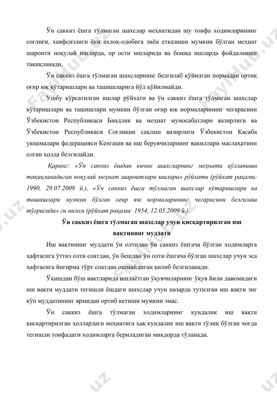 асини ўзбекистон республикаси бандлик ва меҳнат муносабатлари вазирлиги ва ўзбекистон республикаси соғлиқни сақлаш вазирлиги ўзбекистон касаба уюшмалари федерацияси кенгаши ва иш берувчиларнинг вакиллари маслаҳатини олган ҳолда белгилайди. қаранг: «ўн саккиз ёшдан кичик шахсларнинг меҳнати қўлланиши тақиқланадиган ноқулай меҳнат шароитлари ишлари» рўйхати (рўйхат рақами: 1990, 29.07.2009 й.), «ўн саккиз ёшга тўлмаган шахслар кўтаришлари ва ташишлари мумкин бўлган оғир юк нормаларининг чегарасини белгилаш тўғрисида» ги низом (рўйхат рақами: 1954, 12.05.2009 й.). ўн саккиз ёшга тўлмаган шахслар учун қисқартирилган иш вақтининг муддати иш вақтининг муддати ўн олтидан ўн саккиз ёшгача бўлган ходимларга ҳафтасига ўттиз олти соатдан, ўн бешдан ўн олти ёшгача бўлган шахслар учун эса ҳафтасига йигирма тўрт соатдан ошмайдиган қилиб белгиланади. ўқишдан бўш вақтларида ишлаётган ўқувчиларнинг ўқув йили давомидаги иш вақти муддати тегишли ёшдаги шахслар учун назарда тутилган иш вақти энг кўп муддатининг ярмидан ортиб кетиши мумкин эмас. ўн саккиз ёшга тўлмаган ходимларнинг кундалик иш вақти қисқартирилган ҳоллардаги меҳнатига ҳақ кундалик иш …