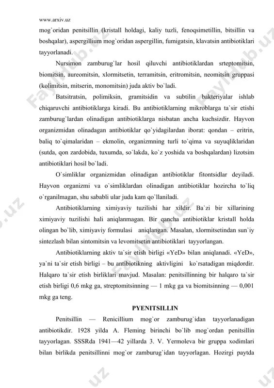 omitsetin antibiotiklari tayyorlangan. antibiotiklarning aktiv ta`sir etish birligi «yed» bilan aniqlanadi. «yed», ya`ni ta`sir etish birligi – bu antibiotikning aktivligini ko`rsatadigan miqdordir. halqaro ta`sir etish birliklari mavjud. masalan: penitsillinning bir halqaro ta`sir etish birligi 0,6 mkg ga, streptomitsinning — 1 mkg ga va biomitsinning — 0,001 mkg ga teng. pyenitsillin penitsillin — renicillium mog`or zamburug`idan tayyorlanadigan antibiotikdir. 1928 yilda a. fleming birinchi bo`lib mog`ordan penitsillin tayyorlagan. sssrda 1941—42 yillarda 3. v. yermoleva bir gruppa xodimlari bilan birlikda penitsillinni mog`or zamburug`idan tayyorlagan. hozirgi paytda penitsillin penicillium notatum, penicillium chryzogenum, penicillium crustosum mog`orlarndan tayyorlanadi. penicillium mog`orining har bir turi bir necha tipdagi penitsillin hosil qiladi. bu tiplar g, d, x, k bilan belgilanadi yoki inglizcha i—ii—iii—iv raqamlar bilan kursatiladi. penitsillinning bu tiplari ximiyaviy tuzilishn va boshqa xususiyatlari bilan bir-biridan farq qiladi. xi​miyaviy tuzilishidagi farq shuki, har qaysi tipning radikali boshqa tipning radikaliga uxshamaydi. bir qator tekshiruvchilar penitsillinning g va x tiplarining ancha …