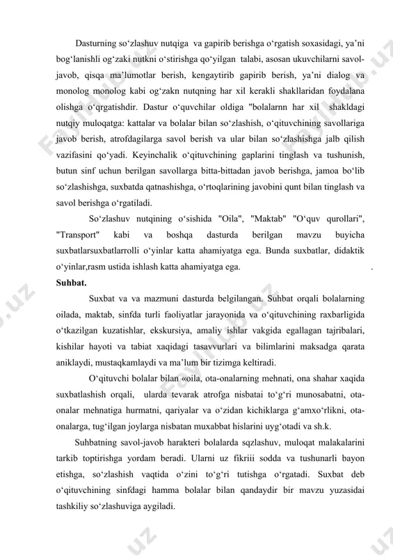 ashish orqali, ularda tevarak atrofga nisbatai to‘g‘ri munosabatni, ota-onalar mehnatiga hurmatni, qariyalar va o‘zidan kichiklarga g‘amxo‘rlikni, ota-onalarga, tug‘ilgan joylarga nisbatan muxabbat hislarini uyg‘otadi va sh.k. suhbatning savol-javob harakteri bolalarda sqzlashuv, muloqat malakalarini tarkib toptirishga yordam beradi. ularni uz fikriii sodda va tushunarli bayon etishga, so‘zlashish vaqtida o‘zini to‘g‘ri tutishga o‘rgatadi. suxbat deb o‘qituvchining sinfdagi hamma bolalar bilan qandaydir bir mavzu yuzasidai tashkiliy so‘zlashuviga aygiladi. suxbat o‘tkazish o‘qituvchidan tayyorgarlikni talab etadi. suxbatni rejalashtirishda bolalarga tevarak atrof bilan tanishtirish bo‘yicha beriladigan dastur materialini belgilanishi, so‘ngra suhbat boshidan to oxirigacha izchil reja tuzishi zarur. suhbatning tuzilishi, mazmuni bolalar yoshiga bog‘liq bo‘ladi. bolalarda mashgulotga nisbatan qiziqish, faol aqliy faoliyat uyg‘otish, ularning xislariga ta’sir etish uchun suxbatni aniq va emotsional bo‘lishini ta’minlash zarur. suxbatni turlicha boshlash mumkin, masalan ma’lum voqea yoki xodisani eslatishso‘zlab so‘zlab berish; su’ratlar, o‘yinchoq, buyumlardan: gullar, sabzavotlar va boshqa narsalarni namoish etish bilan ham boshlash mumkin. masalan, transport haqidagn suhbatni boshlashda "shaharda" …