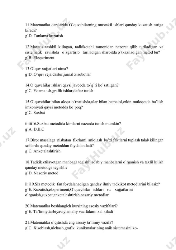 lar bilan bemalol,erkin muloqotda bo`lish imkoniyati qaysi metodda ko`poq? g’c. suxbat iiiiii16.suxbat metodida kimlarni nazarda tutish mumkin? g’a. d,b,c 17.biror masalaga nisbatan fikrlarni aniqlash ba’zi faktlarni tuplash talab kilingan xollarda qanday metoddan foydalaniladi? g’c. anketalashtirish 18.tadkik etilayotgan manbaga tegishli adabiy manbalarni o`rganish va taxlil kilish qanday metodga tegishli? g’d. nazoriy metod iiii19.siz metodik fan foydalanadigan qanday ilmiy tadkikot metodlarini bilasiz? g’e. kuzatish,eksperiment,o`quvchilar ishlari va xujjatlarini o`rganish,suxbat,anketalashtirish,nazariy metodlar 20.matematika boshlangich kursining asosiy vazifalari? g’e. ta’limiy,tarbiyaviy,amaliy vazifalarni xal kiladi 21.matematika o`qitishda eng asosiy ta’limiy vazifa? g’c. xisoblash,ulchash,grafik kunikmalarining anik sistemasini xo- sil kilish 22.o`quvchilarni matematikani o`rganishga tayyorlashda bajariladigan analiz,sintez,taqqoslash,umumiylashtirish,klassifikasiyalash kabi aqliy operasiyalar bolalarning qanday xususiyatlariga qaratilgan bo`ladi? g’c. matematik nutkni rivojlantirish 23.boshlangich matematika kursi tuzilishi jixatidan qaysi materiallarni o`z ichiga oladi? g’c. arifmetika,algebra va geometriya elementlari 24.o`quv materiallari dasturda qay tarzda joylashishi mumkin? g’e. chizikli yoki konsentrik 25.boshlangich sinf matematika dasturida qaysi konsentrlarni o`rganish ko`zda tutilgan? ’e. o`nlik,yuzlik,minglik,ko`p xonali sonlar 26.natural sonlar,nol,to`rt …