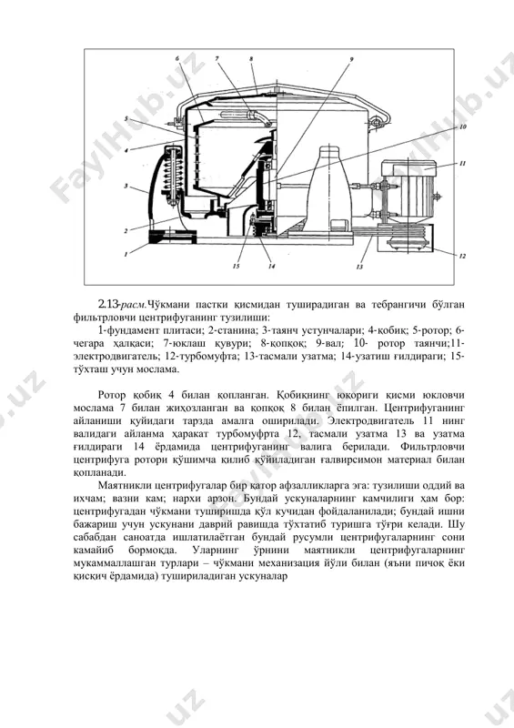 тр тўсиқларнинг турига ва иш босимларнинг миқдорига қараб бир неча турларга бўлинади. технологик мақсадларга кўра фильтрлаш икки турга бўлинади: 1) суюқликларни тозалаш учун; 2) газларни тозалаш учун. 2.13-расмда фильтрловчи маятникли центрифуганинг тузилиши кўрсатилган. чўкма центрифуганинг пастки қисмидан чиқарилади. фундамент плитаси 1 ва учта таянч устунчалари 3 дан иборат бўлган илгакка станина 2 осиб қўйилган. станинанинг марказида ротор 10 нинг таянчи жойлашган. таянч валининг юқориги қисмига ротор 5 бириктирилган. ротор чекка ҳалкаси билан таъминланган. валнинг пастки қисмида эса узатма тасмасининг ғилдираги 14 ва тўхтатиш учун мослама 15 бор. 2.13-расм.чўкмани пастки қисмидан туширадиган ва тебрангичи бўлган фильтрловчи центрифуганинг тузилиши: 1-фундамент плитаси; 2-станина; 3-таянч устунчалари; 4-қобиқ; 5-ротор; 6- чегара ҳалқаси; 7-юклаш қувури; 8-қопқоқ; 9-вал; 10- ротор таянчи;11- электродвигатель; 12-турбомуфта; 13-тасмали узатма; 14-узатиш ғилдираги; 15- тўхташ учун мослама. ротор қобиқ 4 билан қопланган. қобиқнинг юқориги қисми юкловчи мослама 7 билан жиҳозланган ва қопқоқ 8 билан ѐпилган. центрифуганинг айланиши қуйидаги тарзда амалга оширилади. электродвигатель 11 …
