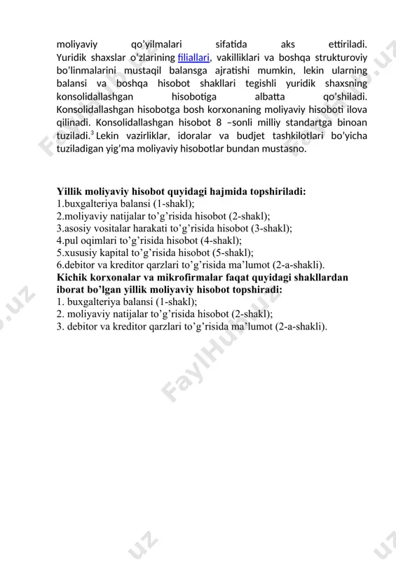 shqa strukturoviy bo’linmalarini mustaqil balansga ajratishi mumkin, lekin ularning balansi va boshqa hisobot shakllari tegishli yuridik shaxsning konsolidallashgan hisobotiga albatta qo’shiladi. konsolidallashgan hisobotga bosh korxonaning moliyaviy hisoboti ilova qilinadi. konsolidallashgan hisobot 8 –sonli milliy standartga binoan tuziladi.3 lekin vazirliklar, idoralar va budjet tashkilotlari bo’yicha tuziladigan yig’ma moliyaviy hisobotlar bundan mustasno. yillik moliyaviy hisobot quyidagi hajmida topshiriladi: 1.buxgalteriya balansi (1-shakl); 2.moliyaviy natijalar to’g’risida hisobot (2-shakl); 3.asosiy vositalar harakati to’g’risida hisobot (3-shakl); 4.pul oqimlari to’g’risida hisobot (4-shakl); 5.xususiy kapital to’g’risida hisobot (5-shakl); 6.debitor va kreditor qarzlari to’g’risida ma’lumot (2-a-shakli). kichik korxonalar va mikrofirmalar faqat quyidagi shakllardan iborat bo’lgan yillik moliyaviy hisobot topshiradi: 1. buxgalteriya balansi (1-shakl); 2. moliyaviy natijalar to’g’risida hisobot (2-shakl); 3. debitor va kreditor qarzlari to’g’risida ma’lumot (2-a-shakli).