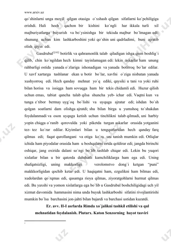 di. lekin bu yuqori xislatlar bilan u bir qatorda dahshatli kamchiliklarga ham ega edi. uning shafqatsizligi, uning makkorligi verolomstvo dong`i ketgan “puni” makkkorligidan qochib ketar edi. u haqiqatni ham, ezgulikni ham bilmas edi, xudolardan qo`rqmas edi, qasamga rioya qilmas, ziyoratgohlarni hurmat qilmas edi. bu yaxshi va yomon xislatlarga ega bo`lib u gasdrubal boshchiligidagi uch yil xizmat davomida hammasini nima unda buyuk lashkarboshi sifatini rivojlantirishi mumkin bo`lsa barchasini jon-jahti bilan bajardi va barchasi ustidan kuzatdi. er. avv. ii-i asrlarda rimda xo`jalikni tashkil etilishi va qul mehnatidan foydalanish. plutarx. katon senzorning hayot tasviri katonning obro`si nihoyatda oshdi, ko`plar uni rimlik demosfen deb atadilar, ammo u o`zining hayoti bilan yana yuqori nomga va yana baland shon-sharafga ega bo`ldi. chunki so`z san`ati barcha rimlik yoshlar uchun o`ziga tortadigan tuzoq edi, lekin bu odam ajdodlar namunasidan borib, o`z quli bilan mehnat qilishni davom ettirdi, oddiy ovqat, sovuq nonushta, arzon kiyim oddiy uy bilan qanoatlandi, chunki …