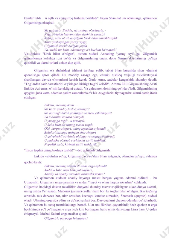 arzida aytish mumkinki, gilgamish dostoni turli diniy va afsonaviy rivoyatlar bilan bezalgandir. bu afsonalar eposning umumiy sujetiga singib ketgan. masalan, odam(enkidu) ning xudo tupurigiga qorishtirilgan tuproqdan yaratilganligi toʻgʻrisidagi afsonaning qisqa bir parchasi: jahon toʻfoni haqidagi mashhur afsona ana shunday afsonalardandir. gilgamish haqidagi doston oʻzining badiiy fazilatlari jihatidan ham, unda ifodalangan fikrlarning oʻziga xos xususiyatga egaligi jihatidan ham mesopotamiya adabiyotida alohida oʻrin tutadi. asarda xudolar nasabidan boʻlgan gilgamishning ham oʻlimdan qochib qutula olmasligi, faqatgina uning qilgan ezgu ishlarigina uni umrboqiy qila olishligi asarning yanada yuksalishini, shuhratini taʻminlagan oʻrinlidir. shu sababli ham gilgamish dostoni hozirgi kun oʻquvchisi uchun ham qiziqarli adabiyot sifatida oʻz oʻrnini yoʻqotmayotir ******** yaqin sharq adabiyotining asosiy syujetlari shumer afsonalaridan kelib chiqqan. shumerlarni zabt etgan akkadliklar o'z madaniyatlarini qabul qildilar, keyinchalik ular bobil va ossuriyadan o'tdilar. bobil va ossuriya afsonalari ularning shumer prototiplari bilan bog'liq. ulardan ikkitasi - "ishtarning kelib chiqishi er osti shohligi»to'fon haqidagi hikoya deyarli shumerlarnikiga o'xshaydi. …