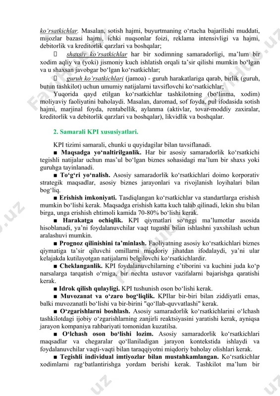 t shuni ko‘rsatmoqdaki, kpi tizimini ishlab chiqishda kompaniyaga o‘z faoliyat yo‘nalishidan kelib chiqib, 15-20 ta ko‘rsatkich zarur bo‘ladi, bo‘linmaga taxminan 7-10 ta ko‘rsatkich, bitta xodimga esa 5 tadan ko‘p bo‘lmagan ko‘rsatkichlar ishlab chiqilishi lozim. amalda quyidagi kpi turlari ajratiladi: · miqdoriy ko‘rsatkichlar, turli xil hisoblagichlar yordamida miqdoriy natijalarni obyektiv baholash, masalan, pul, ishlab chiqarish hajmi, vaqt, odamlar soni, mashina soatlari, foizlar va boshqalar; · ballar yoki reytinglar shaklida taqdim etilgan sifat ko‘rsatkichlari, ya’ni. tashkilot (bo‘lim, xodim) faoliyatining sifat natijalarini subyektiv ravishda hukmlar (masalan, "juda yomon", "yomon", "yaxshi" va boshqalar) va ballar (masalan, 1, 2, 3, 4 va boshqalar); · hisobot davridagi ishlarning holatini yakunlashdan keyin maqsadlarga erishish uchun boshqarishga imkon beruvchi yetakchi yoki operatsion ko‘rsatkichlar. masalan, sotish hajmi, buyurtmaning o‘rtacha bajarilishi muddati, mijozlar bazasi hajmi, ichki nuqsonlar foizi, reklama intensivligi va hajmi, debitorlik va kreditorlik qarzlari va boshqalar; · shaxsiy ko‘rsatkichlar har bir xodimning samaradorligi, ma’lum bir xodim aqliy va …