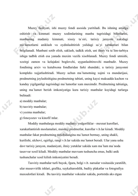 ida, plan va kartalar esa anik geometrik shakl, ulchov xamda geografik joylashuv xakida ilmiy ma`lumotlar beradi. yozma manbalar suz va belgilar yordamida ma`lumot berib, ularga yilnomalar (letopis`), solnomalar, konunlar majmui, siyosiy partiyalar xujjatlari, statistika materiallari, ilmiy ishlar, adabiyotlar, publitsistik asarlar, nodir kitoblar v.b.lar kiradi. yozma manbalar turfa va keng ma`lumot berish imkoniyatiga ega. ularni 3 guruxga bulib urganiladi: a) ilmiy va ish yuritish xakida ma`lumot beruvchi(konunlar, siyosiy va statistik xujjatlar, ilmiy izlanishlar); b) estetik manbalar (badiiy adabiyotlar); v) umumiy ma`lumot beruvchi manbalar (publitsistik asarlar, memuarlar, yilnomalar va solnomalar). fonoyozuv va kinofil`mlar muzey predmetlari orasida muxim urin tutadi. fonoyozuvlarda musika, ma`lum shaxsning nutki, kurilish ishi shovkini, ukishdagi ma`lum talaffuz yoki san`atkorlarning ijro etgan kuylari aks etgan bulishi mumkin. kinofil`mlar ovozli va ovozsiz bulishi mumkin. fonoyozuv va kinofil`mlar muzey fondining maxsus, sermaxsul guruxi xisoblanadi. 2. muzey fondidagi premetlar: a) nodir predmetlar va b) tipik muzey predmetlariga bulinadi. muzey predmetlari ma`lumot mazmuniga, kimmatigagina …
