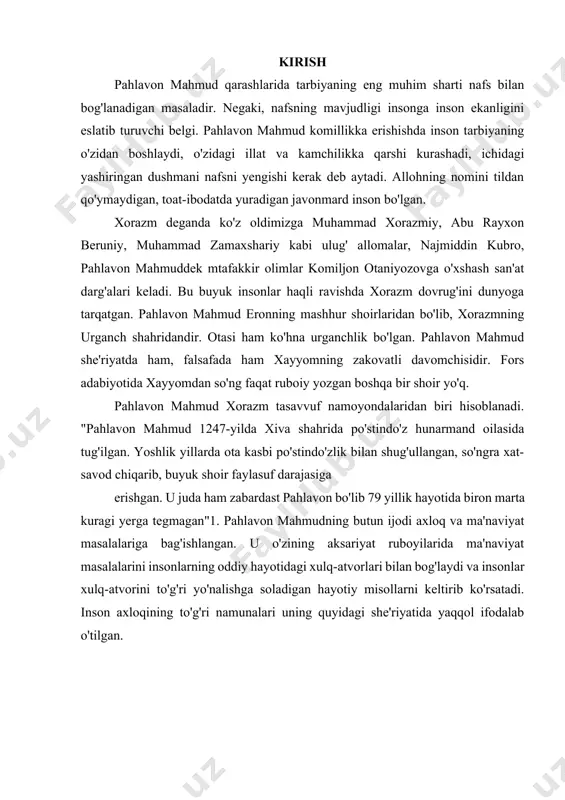 . 1. pahlavon mahmud shaxsi va merosi xorazmning ulug' ma'naviy tog'laaridan biri – puryoyvaliy nomi bilan mashhur bo'lgan yengilmas pahlavon va shoir pahlavon mahmud 1247-yilda tug'ilgan. uning otasi asli urganchlik bo'lgan. xivaga panoh izlab kelayotgan yo'lda xotinining ko'zi yoriydi. bolaga mahmud deb ism qo'yadilar. u jismonan baquvvat, aqlan yetuk, ma'naviy-axloqiy jihatdan barkamol inson bo'lib yetishadi. pahlavon mahmud komillikka erishish yo‘lida inson tarbiyani o‘zidan boshlaydi, u o‘zidagi barcha illat va kamchiliklarga qarshi kurashadi, ichidagi yashiringan dushmani - nafsni yengadi degan muhim qarashlarni ilgari suradi. bu jarayonda dinni o‘rniga alohida e’tibor qaratadi. shu boisdan ham pahlavon mahmud din uchun kurashgan, butun kuch quvvatini tamoman alloh uchun yo‘naltirgan, to‘g‘rini xatodan farqlagan, haqni botildan ayirgan kishi bo‘lgan. uning fikricha inson kurashni, avvalo, o‘z nafsi bilan jang qilishdan, ya’ni o‘z axloqini tuzatishdan boshlashi kerak. ruhiy rivojlanish yo‘lida inson tavakkal qilib allohdan yaxshi niyat qilishi kerak va bu niyatga ko‘ngil qo‘yib shubhalanmasligi kerak. shu boisdan ham …