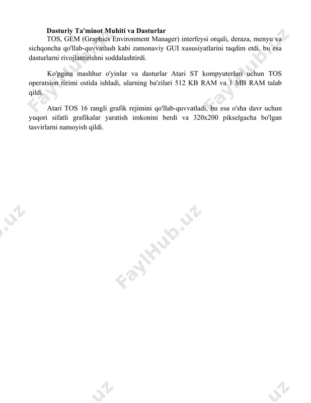 r atari st kompyuterlari uchun tos operatsion tizimi ostida ishladi, ularning ba'zilari 512 kb ram va 1 mb ram talab qildi. atari tos 16 rangli grafik rejimini qo'llab-quvvatladi, bu esa o'sha davr uchun yuqori sifatli grafikalar yaratish imkonini berdi va 320x200 pikselgacha bo'lgan tasvirlarni namoyish qildi. 📌xulosa atari tos операцион тизими ўз даври учун инновацион бўлган, аммо тезликда эскириб қолган ва кейинчалик бошқа операцион тизимлар билан рақобатда ортда қолган графикага йўналтирилган платформа эди. 📚foydalanilgan adabiyotlar 1. atari tos operatsion tizimi haqida ma'lumot beradigan rasmiy hujjatlar yoki qo'llanmalar. 2. atari tos operatsion tizimining arxitekturasi va ishlash mexanizmini batafsil tushuntirib beradigan ilmiy maqolalar. 3. tos operatsion tizimida ishlaydigan dasturlarni yaratish bo'yicha qo'llanmalar va o'quv materiallari. 4