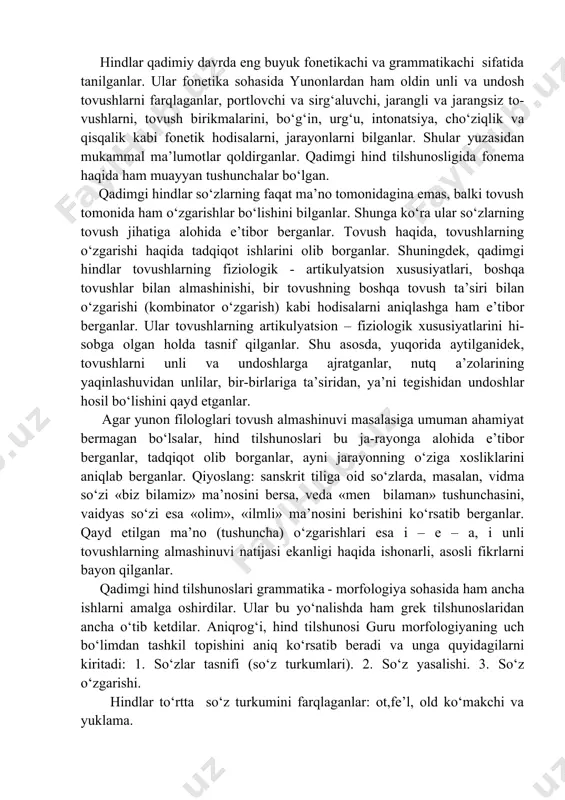 tanilganlar. ular fonetika sohasida yunonlardan ham oldin unli va undosh tovushlarni farqlaganlar, portlovchi va sirg‘aluvchi, jarangli va jarangsiz to-vushlarni, tovush birikmalarini, bo‘g‘in, urg‘u, intonatsiya, cho‘ziqlik va qisqalik kabi fonetik hodisalarni, jarayonlarni bilganlar. shular yuzasidan mukammal ma’lumotlar qoldirganlar. qadimgi hind tilshunosligida fonema haqida ham muayyan tushunchalar bo‘lgan. qadimgi hindlar so‘zlarning faqat ma’no tomonidagina emas, balki tovush tomonida ham o‘zgarishlar bo‘lishini bilganlar. shunga ko‘ra ular so‘zlarning tovush jihatiga alohida e’tibor berganlar. tovush haqida, tovushlarning o‘zgarishi haqida tadqiqot ishlarini olib borganlar. shuningdek, qadimgi hindlar tovushlarning fiziologik - artikulyatsion xususiyatlari, boshqa tovushlar bilan almashinishi, bir tovushning boshqa tovush ta’siri bilan o‘zgarishi (kombinator o‘zgarish) kabi hodisalarni aniqlashga ham e’tibor berganlar. ular tovushlarning artikulyatsion – fiziologik xususiyatlarini hi-sobga olgan holda tasnif qilganlar. shu asosda, yuqorida aytilganidek, tovushlarni unli va undoshlarga ajratganlar, nutq a’zolarining yaqinlashuvidan unlilar, bir-birlariga ta’siridan, ya’ni tegishidan undoshlar hosil bo‘lishini qayd etganlar. agar yunon filologlari tovush almashinuvi masalasiga umuman ahamiyat bermagan bo‘lsalar, hind tilshunoslari …