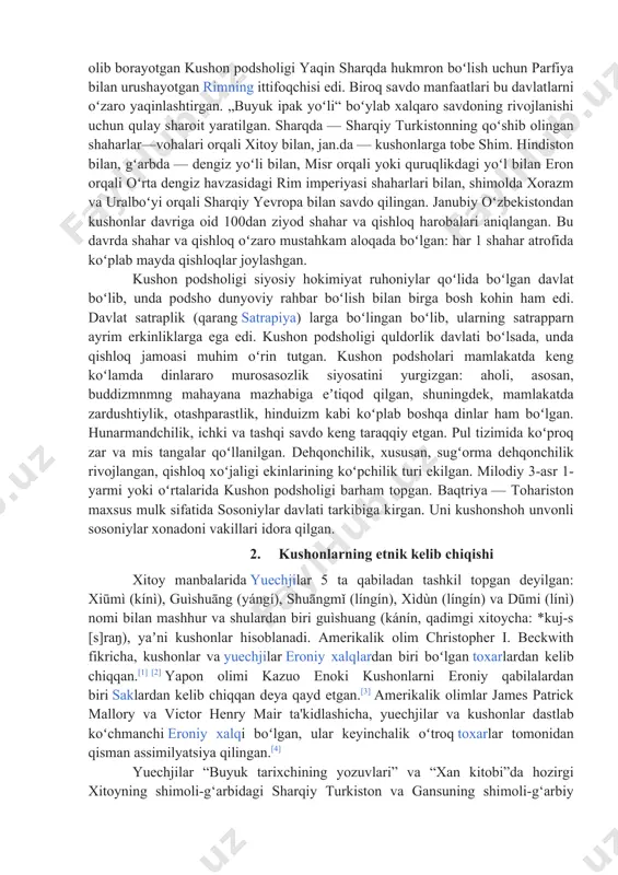 ylab, u yerdardagi togʻ daralarida gʻoyatda mustahkam chegara devorlari qurilgan. kushon podsholigi davrida janglar tez-tez boʻlib turishi natijasida mamlakatda harbiy asir-qullar miqdori oshib borgan. xitoy va parfiya bilan kurash olib borayotgan kushon podsholigi yaqin sharqda hukmron boʻlish uchun parfiya bilan urushayotgan rimning ittifoqchisi edi. biroq savdo manfaatlari bu davlatlarni oʻzaro yaqinlashtirgan. „buyuk ipak yoʻli“ boʻylab xalqaro savdoning rivojlanishi uchun qulay sharoit yaratilgan. sharqda — sharqiy turkistonning qoʻshib olingan shaharlar—vohalari orqali xitoy bilan, jan.da — kushonlarga tobe shim. hindiston bilan, gʻarbda — dengiz yoʻli bilan, misr orqali yoki quruqlikdagi yoʻl bilan eron orqali oʻrta dengiz havzasidagi rim imperiyasi shaharlari bilan, shimolda xorazm va uralboʻyi orqali sharqiy yevropa bilan savdo qilingan. janubiy oʻzbekistondan kushonlar davriga oid 100dan ziyod shahar va qishloq harobalari aniqlangan. bu davrda shahar va qishloq oʻzaro mustahkam aloqada boʻlgan: har 1 shahar atrofida koʻplab mayda qishloqlar joylashgan. kushon podsholigi siyosiy hokimiyat ruhoniylar qoʻlida boʻlgan davlat boʻlib, unda podsho dunyoviy …