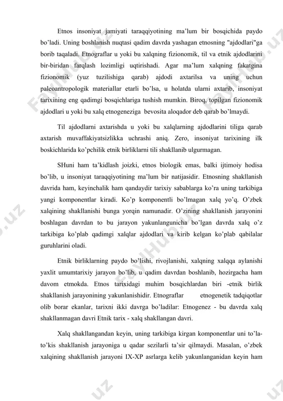 uning tarkibiga kirgan komponentlar uni to’la-to’kis shakllanish jarayoniga u qadar sezilarli ta’sir qilmaydi. masalan, o’zbek xalqining shakllanish jarayoni ix-xp asrlarga kelib yakunlanganidan keyin ham uning tarkibiga yangi komponentlar kelib qo’shilgan, ya’ni turkiy qabilalar kelib o’rnashgan. biror-bir xalqning etnik tarixini o’rganishda uning etnik belgilari va etnosni shakllantiruvchi omillarni to’g’ri aniqlash lozim. etnosning asosiy belgilari: til birligi, madaniyat birligi, etnik (milliy) o’z o’zini anglash birligi va boshqalar. arxeolog v.f.gening yozishicha, etnik belgilar etnosni shakllantiruvchi omillardan farqli ravishda aniq etnik mazmunga ega. etnosni shakllantiruvchi omillarga gening ob’ektiv omillarni - hudud birligi, ijtimoiy-iqtisodiy struktura yaxlitligini kiritadi. bular uning fikricha etnik munosabatlar va etnik o’z-o’zini anglashni yuzaga keltiradi. etnik birlikning shakllanishida til muhim shart hisoblanadi. ayrim etnograflar tilni etnosni shakllantiruvchi omil deb bilsalar, boshqalar tilni etnosni shakllantiruvchi omil deb hisoblamaydilar. etnik belgilar ichida etnik o’z-o’zini anglashga alohida e’tibor beriladi. v.movrodin fikricha, xalqni 2 nars belgilaydi: til birligi va shu tilda gaplashuvchi xalqlarning o’z-o’zini anglash birligi. …