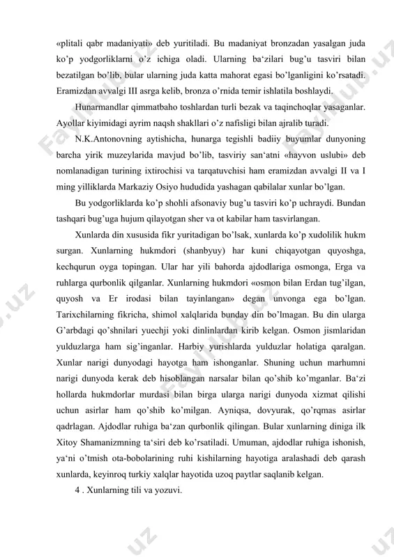 hi uchun asirlar ham qo’shib ko’milgan. ayniqsa, dovyurak, qo’rqmas asirlar qadrlagan. ajdodlar ruhiga ba‘zan qurbonlik qilingan. bular xunlarning diniga ilk xitoy shamanizmning ta‘siri deb ko’rsatiladi. umuman, ajdodlar ruhiga ishonish, ya‘ni o’tmish ota-bobolarining ruhi kishilarning hayotiga aralashadi deb qarash xunlarda, keyinroq turkiy xalqlar hayotida uzoq paytlar saqlanib kelgan. 4 . xunlarning tili va yozuvi. xunlarning tili haqida tarixiy manbalarda xilma-xil fikrlar bildirilgan. chunki ularning tilida yozilgan birorta ham yodgorliklar bizgacha etib kelmagan. xitoy manbalarida bizgacha etib kelgan sanoqli xun so’zlari ham xitoy transkriptsiyasida ifoda etilgan bo’lib, fonetik jihatdan juda o’zgartirib yuborilgan. kastrin, ramstedt kabi ba‘zi tilshunoslar xun tili turkiy va mo’g’ul tillari uchun umumiy bobo til bo’lgan, degan fikrni bildiradilar. a.n.baskakov xun tili turkiy tillar taraqqiyotida umumiy bir davrni tashkil qiladi, degan fikrni ilgari suradi. v.v.bartold esa xun tili turkiy tillar taraqqiyotida hozirgi chuvash tili, o’lik tillardan bulg’or, hazar tillari bilan birga bir guruhni tashkil etadi, degan fikrni aytadi. hozirgi tilshunos, …