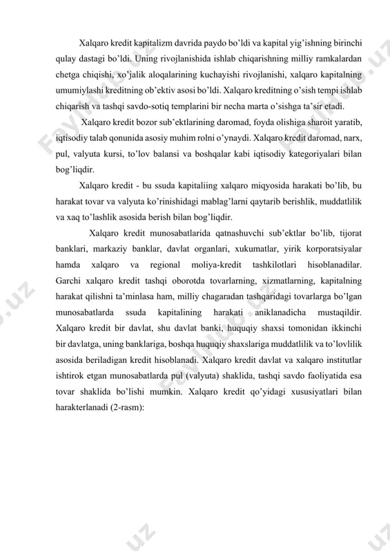 alqaro kredit qo’yidagi xususiyatlari bilan harakterlanadi (2-rasm): - qarz oluvchi va qarz beruvchi sifatida davlat, tashkilot va muassasalar, xuquqiy shaxslar, xalqaro valyuta kredit tashkilotlari qatnashadilar; - qarzga olingan mablag’lar qarz oluvchi mamlakat tomonidan daromad keltiruvchi kapital sifatida ishlatiladi; - qarz beruvchi mamlakatga to’lanadigan ssuda foizining manbasi qarz oluvchi mamlakat aholisi tomonidan yaratilgan milliy daromad hisoblanadi. xalqaro kredit davlat va xalqaro institutlar ishtirok etgan munosabatlarda pul (valyuta) shaklida, tashqi savdo faoliyatida esa tovar shaklida bo’lishi mumkin. shuningdek, xalqaro kredit chet el obligatsiyalari, chet-el korxonalari aksiyalari va boshqa qimmatli qog’ozlariga foyda olish maqsadlarida kapital qo’yish shaklida ham bo’ladi. xalqaro kredit xalqaro iqtisodiy munosabatlarda ssuda kapitalining o’ziga xos harakatini o’zida ifoda etuvchi quyidagi funksiyalarni bajaradi; 1. kengaytirilgan takror ishlab chiqarishda ehtijning qondirilishini ta’minlash uchun ssuda kapitallarini mamlakatlararo qayta taqsimlaydi. xalqaro kreditning mexanizmi orqali ssuda kapitali foydani ta’minlash maqsadlarida yurgan iqtisodiy agentlar afzal ko’radigan sohalarga intiladi. shu bilan birga kredit milliy daromadni o’rtacha daromadga …