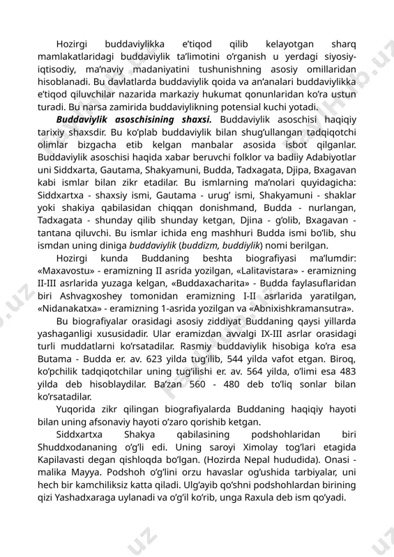 aridagi buddaviylik ta’limotini o’rganish u yerdagi siyosiy-iqtisodiy, ma’naviy madaniyatini tushunishning asosiy omillaridan hisoblanadi. bu davlatlarda buddaviylik qoida va an’analari buddaviylikka e’tiqod qiluvchilar nazarida markaziy hukumat qonunlaridan ko’ra ustun turadi. bu narsa zamirida buddaviylikning potensial kuchi yotadi. buddaviylik asoschisining shaxsi. buddaviylik asoschisi haqiqiy tarixiy shaxsdir. bu ko’plab buddaviylik bilan shug’ullangan tadqiqotchi olimlar bizgacha etib kelgan manbalar asosida isbot qilganlar. buddaviylik asoschisi haqida xabar beruvchi folklor va badiiy adabiyotlar uni siddxarta, gautama, shakyamuni, budda, tadxagata, djipa, bxagavan kabi ismlar bilan zikr etadilar. bu ismlarning ma’nolari quyidagicha: siddxartxa - shaxsiy ismi, gautama - urug’ ismi, shakyamuni - shaklar yoki shakiya qabilasidan chiqqan donishmand, budda - nurlangan, tadxagata - shunday qilib shunday ketgan, djina - g’olib, bxagavan - tantana qiluvchi. bu ismlar ichida eng mashhuri budda ismi bo’lib, shu ismdan uning diniga buddaviylik (buddizm, buddiylik) nomi berilgan. hozirgi kunda buddaning beshta biografiyasi ma’lumdir: «maxavostu» - eramizning ii asrida yozilgan, «lalitavistara» - eramizning ii-iii asrlarida …