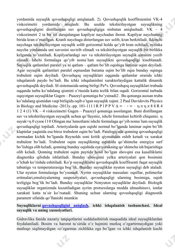 o’rtasida katta tezlik bilan oqadi. gorizontal turbada oqayotgan suyuqliklar gagen – puazeyl qonuniga bo’ysinadi2 . bu qonunga asosan truba ko’ndalang qismidan vaqt birligida oqib o’tgan suyuqlik xajmi. 2 paul davidovits physics in biology and medicine -2013y.-pp. 101-111 l r р l р р v 8 8 r 4 1 2 4 (1) vk – 4 viskozimetri gagen – puazeyl qonuniga asoslangan. buni distillangan suv va tekshirilayotgan suyuqlik uchun qo’llaymiz, ishchi formulani keltirib chiqamiz. suyuk= 0 суюк l l 0 olingan ma`lumotlarni ishchi formulaga qo’yib noma`lum suyuqlik qovushqoqligi topiladi. arteriyalarda qon oqishi normal bo’lganda laminar oqim bo’lib klapinlar yaqinida esa biroz trubulent oqim bo’ladi. patalogiyada qonning qovushqoqligi normadan kichik bo’lganda reynolds soni kritik qiymatidan oshib ketadi va xarakat trubulent bo’ladi. trubulent oqim suyuqlikning oqishida qo’shimcha energiya sarf bo’lishiga olib keladi, qonning bunday oqishida esa yurakning qo’shimcha ish bajarishiga olib keladi. qonning trubulent oqim paytida hosil bo’lgan shovqini esa kasalliklarni diagnotika qilishda …