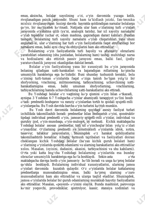 ng hamma tomonlarini aks ettirishga intiladilar. bola atrofidagi narsalar dunyosini bilish jarayonida ular bilan bevosita amaliy munosobatda bо‘lishga intiladi. bu о‘rinda shu narsa harakterliki, bola bilishga tashnaligidan atrofdagi о‘zining haddi sig‘adigan narsalari bilangina emas, balki kattalar uchun mansub bо‘lgan, о‘zining kuchi ham etmaydigan, haddi sig‘maydigan narsalar bilan ham amaliy munosabatda bо‘lishga intiladi. masalan: bola avtomashinani yoki tramvayni о‘zi haydagisi, xaqiqiy otga minib yurgisi, uchuvchi bо‘lib, samolyotda uchgisi va rostakam militsioner bо‘lgisi keladi. tabiiyki bola о‘zidagi bunday ehtiyojlarning birontasini ham haqiqiy yо‘l bilan qondira olmaydi. bu о‘rinda savol tug‘iladi. bolalarning tobora ortib borayotgan turli ehtiyojlari bilan ularning tor imkoniyatlari о‘rtasidagi qarama- qarshilik qanday yо‘l bilan hal qilinadi? bu qarama-qarshilik faqatgina birgina faoliyat orqali, ya’ni, bolaning о‘yin faoliyati orqaligina hal qilinishi mumkin. buni quyidagicha izohlab berish mumkin: - birinchidan, bolalarning о‘yin faoliyati qandaydir moddiy mahsulot ishlab chiqarishga qaratilgan faoliyat emas. shuning uchun bolalarni о‘yinga undovchi sabab (motiv) kelib chiqadigan natija bilan emas, …