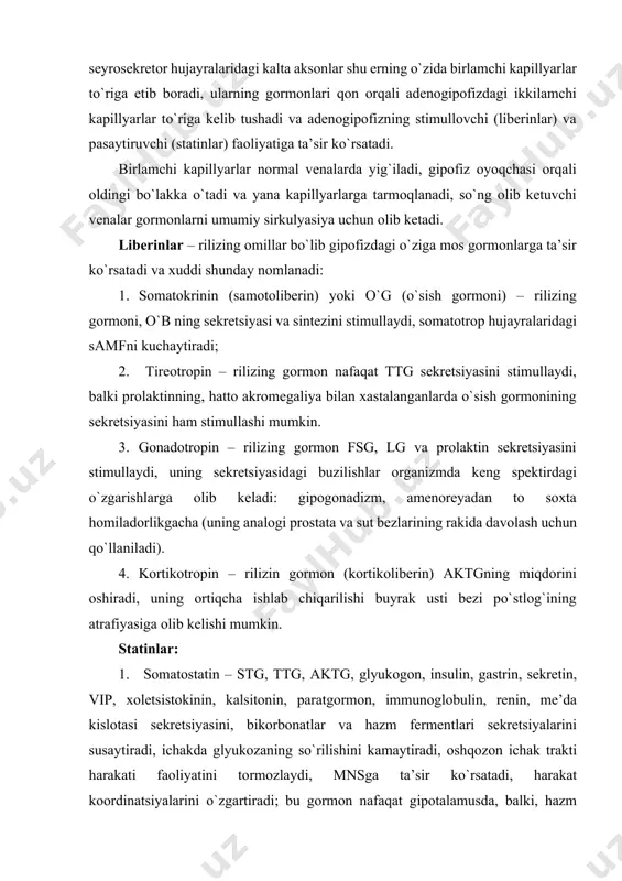 g moddada juft yadroni saqlaydi: supraoptik va paraventrikulyar yadrolar deyiladi. ular neyrosekretor hujayralardan hosil bo`ladi, aksonlari esa oyoqcha orqali gipofizning orqa bo`lagiga kiradi va kapillyarlarda kengaymalar (xerring tanachalari) hosil qilib yakunlanadi. shu erda ularning sekreti – vazopressin va oksitotsin to`planadi, keyin esa ular qonga ajraladi. adenogipofiz gipotolamusning mediobazal qismi bilan bog`langan. unda infundibulyar, arkuat, ventromedial, dorsomedial yadrolar joylashgan. ularning seyrosekretor hujayralaridagi kalta aksonlar shu erning o`zida birlamchi kapillyarlar to`riga etib boradi, ularning gormonlari qon orqali adenogipofizdagi ikkilamchi kapillyarlar to`riga kelib tushadi va adenogipofizning stimullovchi (liberinlar) va pasaytiruvchi (statinlar) faoliyatiga ta’sir ko`rsatadi. birlamchi kapillyarlar normal venalarda yig`iladi, gipofiz oyoqchasi orqali oldingi bo`lakka o`tadi va yana kapillyarlarga tarmoqlanadi, so`ng olib ketuvchi venalar gormonlarni umumiy sirkulyasiya uchun olib ketadi. liberinlar – rilizing omillar bo`lib gipofizdagi o`ziga mos gormonlarga ta’sir ko`rsatadi va xuddi shunday nomlanadi: 1. somatokrinin (samotoliberin) yoki o`g (o`sish gormoni) – rilizing gormoni, o`b ning sekretsiyasi va sintezini stimullaydi, somatotrop hujayralaridagi samfni …