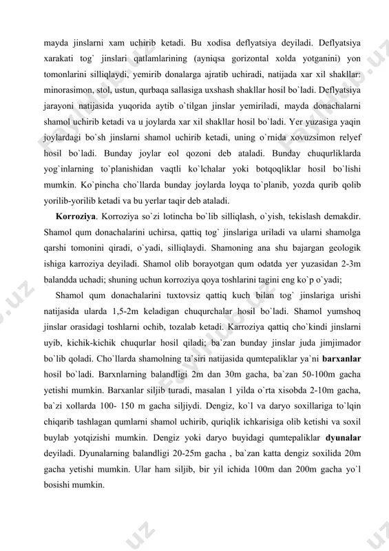 i tuxtovsiz qattiq kuch bilan tog` jinslariga urishi natijasida ularda 1,5-2m keladigan chuqurchalar hosil bo`ladi. shamol yumshoq jinslar orasidagi toshlarni ochib, tozalab ketadi. karroziya qattiq cho`kindi jinslarni uyib, kichik-kichik chuqurlar hosil qiladi; ba`zan bunday jinslar juda jimjimador bo`lib qoladi. cho`llarda shamolning ta`siri natijasida qumtepaliklar ya`ni barxanlar hosil bo`ladi. barxnlarning balandligi 2m dan 30m gacha, ba`zan 50-100m gacha yetishi mumkin. barxanlar siljib turadi, masalan 1 yilda o`rta xisobda 2-10m gacha, ba`zi xollarda 100- 150 m gacha siljiydi. dengiz, ko`l va daryo soxillariga to`lqin chiqarib tashlagan qumlarni shamol uchirib, quriqlik ichkarisiga olib ketishi va soxil buylab yotqizishi mumkin. dengiz yoki daryo buyidagi qumtepaliklar dyunalar deyiladi. dyunalarning balandligi 20-25m gacha , ba`zan katta dengiz soxilida 20m gacha yetishi mumkin. ular ham siljib, bir yil ichida 100m dan 200m gacha yo`l bosishi mumkin. shamol keltirgan yotqiziqlar eol yotqiziqlar deyiladi. eol yotkiziklari o`z xususiyati va shakli bilan boshqa yotqiziqlardan farq qiladi. eol yotqiziqlariga qumdan tashqari, …