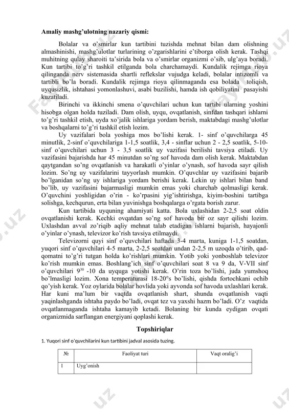 siya etiladi. uy vazifasini bajarishda har 45 minutdan so’ng sof havoda dam olish kerak. maktabdan qaytgandan so’ng ovqatlanish va harakatli o’yinlar o’ynash, sof havoda sayr qilish lozim. so’ng uy vazifalarini tayyorlash mumkin. o’quvchlar uy vazifasini bajarib bo’lganidan so’ng uy ishlariga yordam berishi kerak. lekin uy ishlari bilan band bo’lib, uy vazifa​sini bajarmasligi mumkin emas yoki charchab qolmasligi kerak. o’quvchini yoshligidan o’rin - ko’rpasini yig’ishtirishga, kiyim-boshini tartibga solishga, kechqurun, erta bilan yuvinishga boshqalarga o’rgata borish zarur. kun tartibida uyquning ahamiyati katta. bola uxlashidan 2-2,5 soat oldin ovqatlanishi kerak. kechki ovqatdan so’ng sof havoda bir oz sayr qilishi lozim. uxlashdan avval zo’riqib aqliy mehnat talab etadigan ishlarni bajarish, hayajonli o’yinlar o’ynash, televizor ko’rish tavsiya etilmaydi. televizorni quyi sinf o’quvchilari haftada 3-4 mar​ta, kuniga 1-1,5 soatdan, yuqori sinf o’quvchilari 4-5 marta, 2-2,5 soatdan undan 2-2,5 m uzoqda o’tirib, qad-qomatni to’g’ri tutgan holda ko’rishlari mumkin. yotib yoki yonboshlab televizor ko’rish mumkin emas. boshlang’ich sinf …