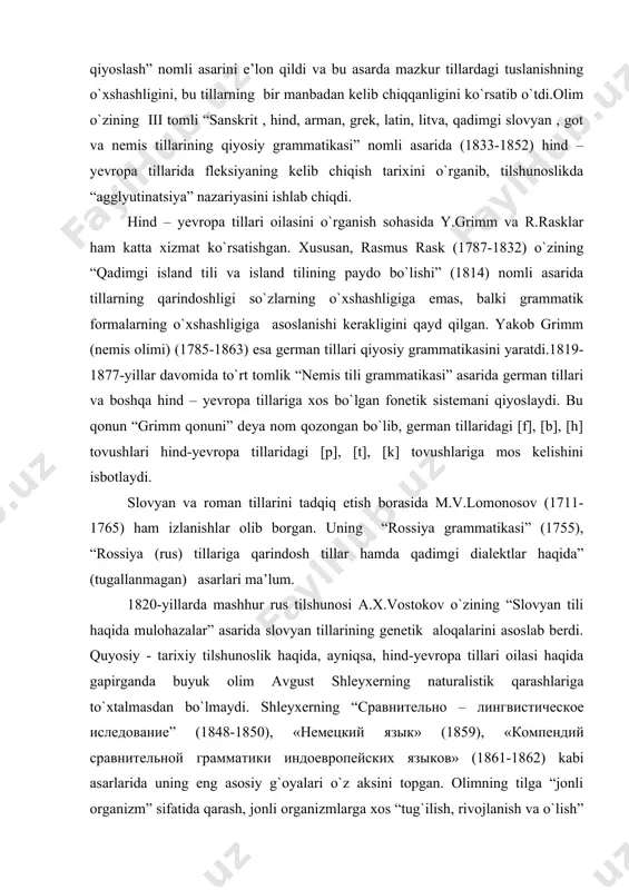 .vostokov o`zining “slovyan tili haqida mulohazalar” asarida slovyan tillarining genetik aloqalarini asoslab berdi. quyosiy - tarixiy tilshunoslik haqida, ayniqsa, hind-yevropa tillari oilasi haqida gapirganda buyuk olim avgust shleyxerning naturalistik qarashlariga to`xtalmasdan bo`lmaydi. shleyxerning “сравнительно – лингвистическое иследование” (1848-1850), «немецкий язык» (1859), «компендий сравнительной грамматики индоевропейских языков» (1861-1862) kabi asarlarida uning eng asosiy g`oyalari o`z aksini topgan. olimning tilga “jonli organizm” sifatida qarash, jonli organizmlarga xos “tug`ilish, rivojlanish va o`lish” (inqiroz) hodisalari aynan til misolida yaqqol ko`rinishini e’tirof etish, tillar shajarasi va bobo til masalalarini tadqiq etish faoliyatining naturalistik tafakkuri asosini tashkil qilar edi. a. shleyxerning fikricha, dunyo tillarining barchasi uchun umumiy bobo tilni o`rnatish mumkin emas. demak, bir necha bobo tillar bor bo`lgan. chunonchi, tillarning ko`pgina qismi yo`qolgan va yo`qolayotgan bir paytda, bizga ma’lum bo`lmagan juda ko`p tillar bo`lganligini va shunga yarasha ko`plab bobo tillar bo`lganligini tasavvur qilish mumkin. “hayvon va jonzotlarga xos yashash uchun kurash” qonunini tilga tadbiq etib, …