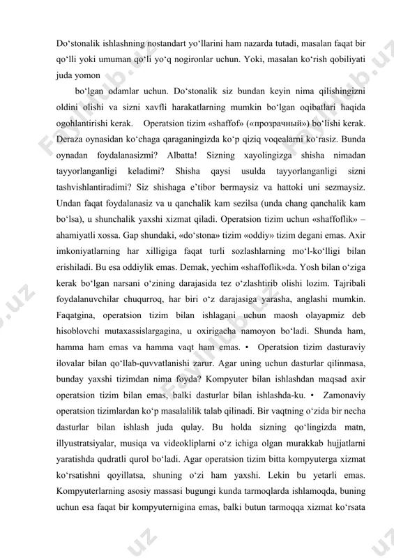 sha nimadan tayyorlanganligi keladimi? shisha qaysi usulda tayyorlanganligi sizni tashvishlantiradimi? siz shishaga e’tibor bermaysiz va hattoki uni sezmaysiz. undan faqat foydalanasiz va u qanchalik kam sezilsa (unda chang qanchalik kam bo‘lsa), u shunchalik yaxshi xizmat qiladi. operatsion tizim uchun «shaffoflik» – ahamiyatli xossa. gap shundaki, «do‘stona» tizim «oddiy» tizim degani emas. axir imkoniyatlarning har xilligiga faqat turli sozlashlarning mo‘l-ko‘lligi bilan erishiladi. bu esa oddiylik emas. demak, yechim «shaffoflik»da. yosh bilan o‘ziga kerak bo‘lgan narsani o‘zining darajasida tez o‘zlashtirib olishi lozim. tajribali foydalanuvchilar chuqurroq, har biri o‘z darajasiga yarasha, anglashi mumkin. faqatgina, operatsion tizim bilan ishlagani uchun maosh olayapmiz deb hisoblovchi mutaxassislargagina, u oxirigacha namoyon bo‘ladi. shunda ham, hamma ham emas va hamma vaqt ham emas. • operatsion tizim dasturaviy ilovalar bilan qo‘llab-quvvatlanishi zarur. agar uning uchun dasturlar qilinmasa, bunday yaxshi tizimdan nima foyda? kompyuter bilan ishlashdan maqsad axir operatsion tizim bilan emas, balki dasturlar bilan ishlashda-ku. • zamonaviy operatsion tizimlardan …