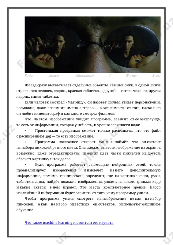 редактировать: изменит цвет части пикселей на другой, обрежет картинку и так далее. · если программа работает с помощью нейронных сетей, то она проанализирует изображение и извлечёт из него дополнительную информацию, помимо технической: определит, где на картинке очки, руки, таблетки, лица, найдёт похожие изображения, узнает, из какого фильма кадр и какие актёры в нём играют. это и есть компьютерное зрение. набор извлечённой информации будет зависеть от того, чему программу учили. чтобы программа умела смотреть на изображение не как на набор пикселей, а как на набор известных ей объектов, используют машинное обучение. что такое machine learning и стоит ли его изучать помимо компьютерного зрения, есть также машинное зрение. по сути, это то же компьютерное зрение, но применяется оно для решения конкретной прикладной задачи. например, на производстве ставят камеру, которая следит за качеством продукции на конвейере. если такая камера увидит брак, то она предупредит об этом человека-оператора — и это единственная её задача. …