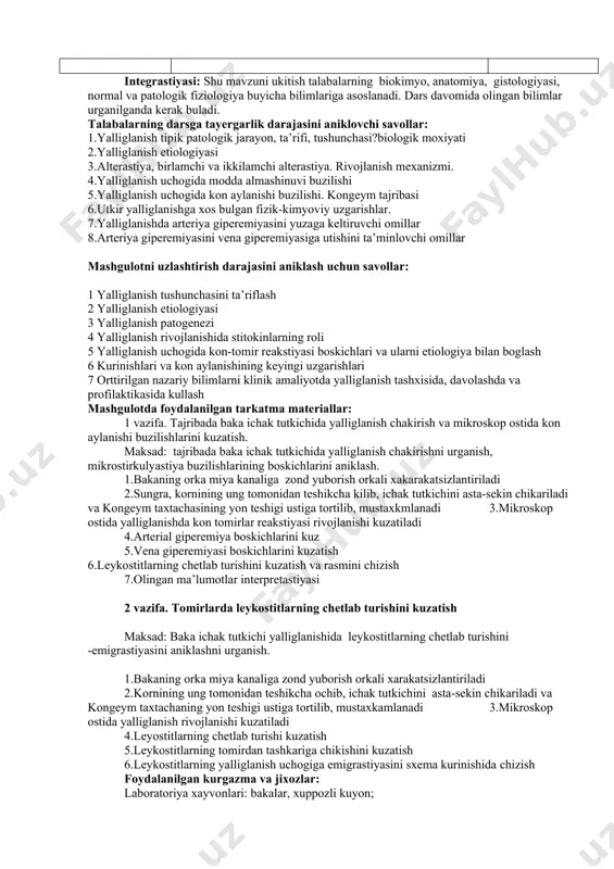 d multimedia namoyishi tomosha қiladilar va yozib oladilar. 3-asosiy boskich (25 dakika) 1.mavzu buyicha vaziyatli masala va testlarni mustakil ravishda echish. echadilar yozadilar. 4-yakuniy boskich (10 dakika) 1. yakunlovchi xulosa қiladi. 2. mustaқil ish beradi. 3. uyga vazifa beradi. tinglaydi. yozib oladi. yozib oladi. jami: 2 soat integrastiyasi: shu mavzuni ukitish talabalarning biokimyo, anatomiya, gistologiyasi, normal va patologik fiziologiya buyicha bilimlariga asoslanadi. dars davomida olingan bilimlar urganilganda kerak buladi. talabalarning darsga tayergarlik darajasini aniklovchi savollar: 1.yalliglanish tipik patologik jarayon, ta’rifi, tushunchasi?biologik moxiyati 2.yalliglanish etiologiyasi 3.alterastiya, birlamchi va ikkilamchi alterastiya. rivojlanish mexanizmi. 4.yalliglanish uchogida modda almashinuvi buzilishi 5.yalliglanish uchogida kon aylanishi buzilishi. kongeym tajribasi 6.utkir yalliglanishga xos bulgan fizik-kimyoviy uzgarishlar. 7.yalliglanishda arteriya giperemiyasini yuzaga keltiruvchi omillar 8.arteriya giperemiyasini vena giperemiyasiga utishini ta’minlovchi omillar mashgulotni uzlashtirish darajasini aniklash uchun savollar: 1 yalliglanish tushunchasini ta’riflash 2 yalliglanish etiologiyasi 3 yalliglanish patogenezi 4 yalliglanish rivojlanishida stitokinlarning roli 5 yalliglanish uchogida kon-tomir reakstiyasi boskichlari va …
