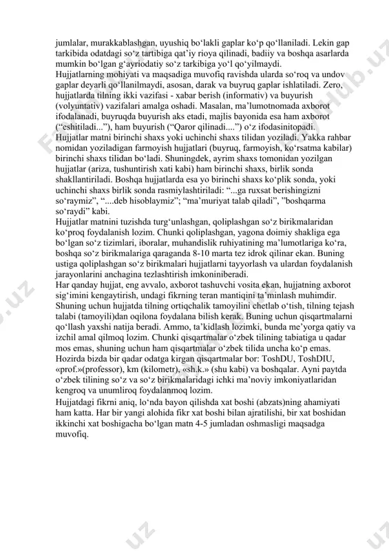 lar ishlatilmaydi. ularning ishlatilishi hujjatlar matnidagi ifodaning noxosligiga olibkeladi. hujjat matni aniqlik, ixchamlik, lo‘ndalik, mazmuniy to‘liqlik kabi talablarga ham javob berishi kerak. bu talablarga javob bera olmaydigan hujjat chinakam hujjat bo‘la olmaydi, bunday hujjat ish yuritish jarayoniga halaqit beradi, uning samaradorligini keskin pasaytiradi. hujjatlar matnining xolislik, aniqlik, ixchamlik, lo‘ndalik, mazmuniy to‘liqlikdan iborat zaruriy sifatlari hujjat tilining o‘ziga xos uslubi, undagi o‘ziga xos so‘z qo‘llash, morfologiya va sintaksis orqali ta’min etiladi. hujjatlar tilida ot turkumiga oid so‘zlar ko‘p qo‘llaniladi. hatto fe’l bilan ifodalanuvchi harakat va holatlar ifodasi uchun ham otga yaqin so‘z shakllari tanlanadi, ya’ni “harakat noma” deb ataluvchi so‘z shakllari faol ishlatiladi; “....tayyorgarlikning borishi haqida”, “...qarorning bajarilishi to‘g‘risida”, “...yordam berish maqsadida” , “...qabul qilishingizni so‘rayman”kabi. fe’l shakllarining qo‘llanishida ham birmuncha o‘ziga xosliklar mavjud. xususan, majhul nisbatdagi 3-shaxs buyruq-istak maylidagi yoki o‘tgan (yoki hozirgi-kelasi) zamondagi fe’l shakllarining qo‘llanish darajasi anchayin yuqori: topshirilsin, tasdiqlansin, bajarilsin, bo‘shatilsin, tayinlansin; eshitildi, qaror qilindi, ko‘rib chiqildi, …