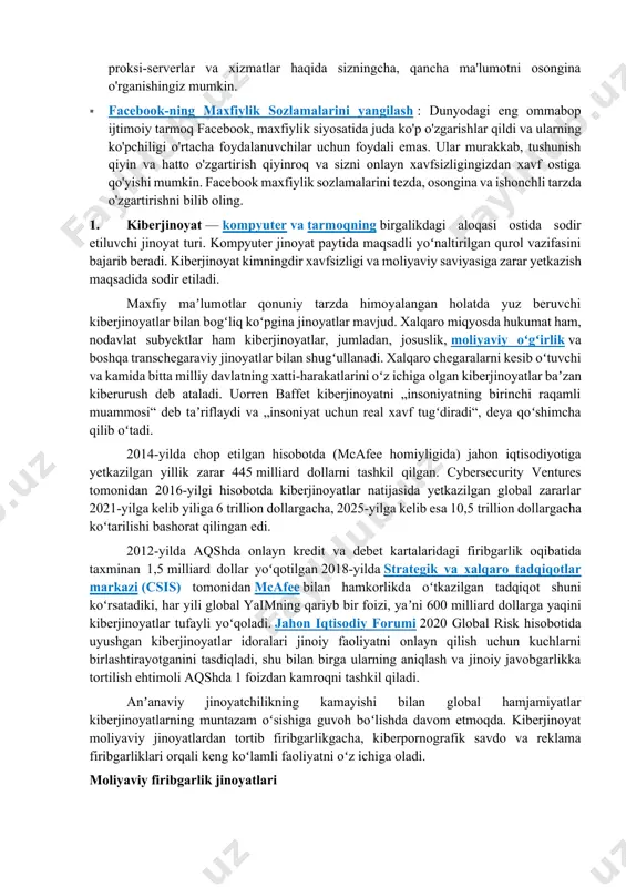dali emas. ular murakkab, tushunish qiyin va hatto o'zgartirish qiyinroq va sizni onlayn xavfsizligingizdan xavf ostiga qo'yishi mumkin. facebook maxfiylik sozlamalarini tezda, osongina va ishonchli tarzda o'zgartirishni bilib oling. 1. kiberjinoyat — kompyuter va tarmoqning birgalikdagi aloqasi ostida sodir etiluvchi jinoyat turi. kompyuter jinoyat paytida maqsadli yoʻnaltirilgan qurol vazifasini bajarib beradi. kiberjinoyat kimningdir xavfsizligi va moliyaviy saviyasiga zarar yetkazish maqsadida sodir etiladi. maxfiy maʼlumotlar qonuniy tarzda himoyalangan holatda yuz beruvchi kiberjinoyatlar bilan bogʻliq koʻpgina jinoyatlar mavjud. xalqaro miqyosda hukumat ham, nodavlat subyektlar ham kiberjinoyatlar, jumladan, josuslik, moliyaviy oʻgʻirlik va boshqa transchegaraviy jinoyatlar bilan shugʻullanadi. xalqaro chegaralarni kesib oʻtuvchi va kamida bitta milliy davlatning xatti-harakatlarini oʻz ichiga olgan kiberjinoyatlar baʼzan kiberurush deb ataladi. uorren baffet kiberjinoyatni „insoniyatning birinchi raqamli muammosi“ deb taʼriflaydi va „insoniyat uchun real xavf tugʻdiradi“, deya qoʻshimcha qilib oʻtadi. 2014-yilda chop etilgan hisobotda (mcafee homiyligida) jahon iqtisodiyotiga yetkazilgan yillik zarar 445 milliard dollarni tashkil qilgan. cybersecurity ventures tomonidan …