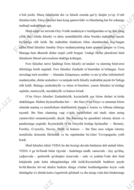 uhim faylasuflardan biri — ibn sino oʻrta osiyo va umuman islom olamida mantiq va metafizikani shakllantirdi; bunda u arastu va aflotun ishlariga tayandi. ibn sino olamning vaqt oʻqida yaratilishini rad etadi; olam uning yaratuvchisi emanatsiyasidir, deydi. ibn sinoning bu qarashlari islomiy deizm va pandeizmga yaqindir. keyinchalik oʻrta osiyolik boshqa faylasuflar — beruniy, forobiy, gʻazzoliy, navoiy, bedil va hokazo — ibn sino asos solgan islomiy metafizika doirasida fikrlashdi va bu oqimlardan baʼzilari yevropagacha yetib bordi. hind falsafasi (dini) veda bu din hozirgi davrda hinduizm deb ataladi lekin. veda 4 ga bo'linadi bular rigveda - hudolarga madh, samaveda - kuy qo'shiq, yadjurveda - qurbonlik qo'shiqlari atxarveda - sehr va jodular.veda dini hind halqlarida juda katta tabaqalanishga olib keldi.keyinchalik buddizm paydo bo'ldi.barcha hii=nd aholisi budizm diniga o'tishni boshlashgandan keyin veda dinidagilar o'z dinida katta o'zgartirish qilishadi va shu tariqa veda dini hinduizmga aylaadi xitoy falsafasining oʻrta asrlar davri (miloddan avvalgi 2-asr - milodiy …