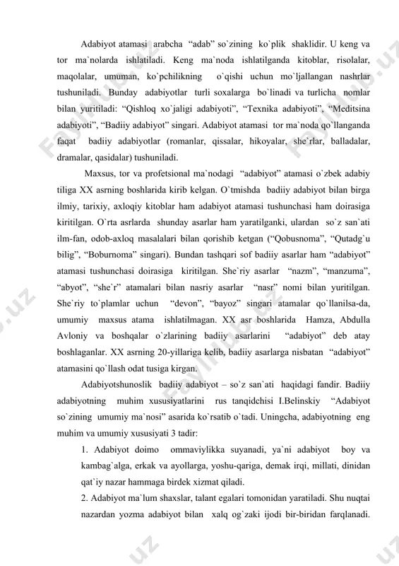 san`ati haqidagi fandir. badiiy adabiyotning muhim xususiyatlarini rus tanqidchisi i.belinskiy “adabiyot so`zining umumiy ma`nosi” asarida ko`rsatib o`tadi. uningcha, adabiyotning eng muhim va umumiy xususiyati 3 tadir: 1. adabiyot doimo ommaviylikka suyanadi, ya`ni adabiyot boy va kambag`alga, erkak va ayollarga, yoshu-qariga, demak irqi, millati, dinidan qat`iy nazar hammaga birdek xizmat qiladi. 2. adabiyot ma`lum shaxslar, talant egalari tomonidan yaratiladi. shu nuqtai nazardan yozma adabiyot bilan xalq og`zaki ijodi bir-biridan farqlanadi. og`zaki ijodning bunyodkori xalq bo`lsa, yozma adabiyot ma`lum bir shaxslar tomonidan yaratiladi. 3. adabiyotning badiiyligidir, ya`ni unda hayot obrazlar orqali tasvirlanadi. so`z vositasida inson qalbi kashf etiladi, u orqali hayot jonli qilib, boyitib ta`sirli qilib tasvirlanadi. “adabiyotshunoslik” so`zi kelib chiqish jihatdan “adabiyot” so`ziga tojikcha “shinos” (yaxshi bilish, tayin etish) fe`li va o`zbekcha lik qo`shimchasini qo`shilishidan paydo bo`lgan. “shinos” fe`li o`zbek tili taqozosiga ko`ra, “shunos” shaklini olgan. “adabiyotshunoslik” atamasiga qisqacha adabiyot ensiklopediyasida shunday ta`rif berilgan: “adabiyotshunoslik – badiiy adabiyotni uning mohiyatini, kelib …