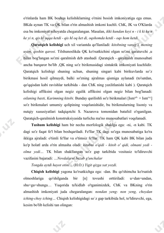 yedi… tk bilan shakllangan so'z gap tarkibida vositasiz to'ldiruvchi vazifasini bajaradi: …novdalarni bezab g'unchalar tongda aytdi hayot otini… (h.o.) yigit qizga xat yozdi. chiqish kelishigi yagona ko'rsatkichga ega: -dan. bu qo'shimcha ko'rsatish olmoshlariga qo'shilganda bir [n] tovushi orttiriladi: u+dan=undan, shu+ga=shunga… yuqorida ta'kidlab o'tganimizdek, chk va bkning o'rin almashish imkoniyati juda chegaralangan: nondan yeng- non yeng, choydan iching-choy iching… chiqish kelishigidagi so`z gap tarkibida hol, to'ldiruvchi, ega, kesim bo'lib kelishi tan olingan: karimada shu kitoblardan bor. shuncha yerdan bizning so'k oshimizni ichgani kelisharmidi? (cho'lpon)…enaxon o'z ko'nglida yana xijolat tortishdan qutulmadi. (cho'lpon) chk ni olgan so'z tk ni olgan so'z bilan o'rin almashish imkoniyatiga ham ega va bunda chk ma'no semantikasi tk ma'no semantikasidan farq qiladi: choyni iching-choydan iching, nonni yeng-nondan yeng… chk dagi so'z qaratuvchi pozitsiyasida kelganda, qk bilan vazifadosh bo'lishi ham mumkin: qog'ozlardan bir-ikkitasi/ qog'ozlarning bir- ikkitasi. jo'nalish kelishigining ko'rsatkichi-ga. jk semantikasi xoslik, yo'nalganlik, tenglashtirish kabi ma'no xillaridan tuzilgan: ukamga …