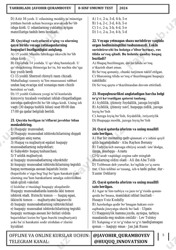 ‘zaro bog‘liq bo‘lgan bir turdagi ijtimoiy munosabatlarni tartibga soluvchi huquq normalari guruhi; e) jamiyatning ijtimoiy, iqtisodiy, siyosiy tuzilishi bilan belgilanadigan, xalq irodasini ifodalovchi, davlat tomonidan o‘rnatiladigan va muhofaza qilinadigan, bajarilishi jamiyatning barcha a’zolari uchun umummajburiy bo‘lgan, ijtimoiy munosabatlarni tartibga soluvchi qoidalardir a) 1-a, 2-b, 3-c, 4-e, 5-d b) 1-b, 2-a, 3-e, 4-c, 5-d c) 1-b, 2-a, 3-d, 4-c, 5-e d) 1-c, 2-a, 3-e, 4-b, 5-d 12. quyida berilgan ta’riflarni javoblar bilan moslashtiring. 1) huquq sohasi; 2) mehnat huquqi; 3) fuqarolik huquqi; 4) oila huquqi; 5) jinoyat huquqi a) mulk bilan aloqador hamda nomulkiy munosabatlarni tartibga soladi; b) oila va nikoh bilan bog‘liq munosabatlarni tartibga soladi; c) qanday xatti-harakatlar jinoyat ekanligini belgilaydi, ularni sodir etganlar qanday jazolanishini va bu borada yuzaga keladigan munosabatlarni tartibga soladi; d) ish beruvchilar va xodimlar o‘rtasidagi mehnat munosabatlarini tartibga soladi; e) bu ijtimoiy munosabatlarning muayyan sohasini tartibga soluvchi huquq normalari va huquq institutlarining yig‘indisi; a) 1-e, …