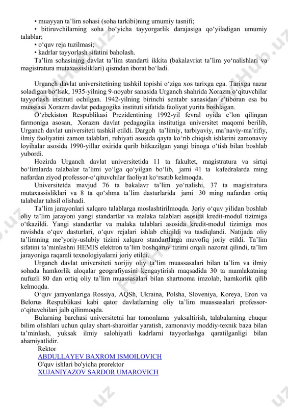 toifalarga bo‘linadi: • o‘zbekiston respublikasi vazirlar mahkamasi tomonidan tasdiqlanadigan oliy ta’lim standartlari: — oliy ta’limning davlat ta’lim standarti. asosiy qoidalar; — oliy ta’lim yo‘nalishlari va mutaxassisliklari klassifikatori. • oliy ta’limni boshqarish bo‘yicha vakolatli davlat organi tomonidan tasdiqlanadigan oliy ta’lim standartlari — ta’lim sohalarining davlat ta’lim standartlari; muayyan ta’lim sohasining davlat ta’lim standarti quyidagilarni o‘z ichiga olishi lozim: • zarvaraq (titul); • mundarija; • muayyan ta’lim sohasi (soha tarkibi)ning umumiy tasnifi; • bitiruvchilarning soha bo‘yicha tayyorgarlik darajasiga qo‘yiladigan umumiy talablar; • o‘quv reja tuzilmasi; • kadrlar tayyorlash sifatini baholash. ta’lim sohasining davlat ta’lim standarti ikkita (bakalavriat ta’lim yo‘nalishlari va magistratura mutaxassisliklari) qismdan iborat bo‘ladi. urganch davlat universitetining tashkil topishi oʻziga xos tarixga ega. tarixga nazar soladigan boʻlsak, 1935-yilning 9-noyabr sanasida urganch shahrida xorazm o‘qituvchilar tayyorlash instituti ochilgan. 1942-yilning birinchi sentabr sanasidan e’tiboran esa bu muassasa xorazm davlat pedagogika instituti sifatida faoliyat yurita boshlagan. o‘zbekiston respublikasi prezidentining 1992-yil fevral oyida e’lon qilingan …