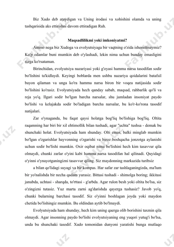 qidagi oddiy fikrdan ko'ra qiyinroq. biz xudo deb ataydigan va uning irodasi va xohishini olamda va uning tashqarisida aks ettirishni davom ettiradigan ruh. maqsadlilikmi yoki imkoniyatmi? ammo nega biz xudoga va evolyutsiyaga bir vaqtning o'zida ishonolmaymiz? ko'p odamlar buni mumkin deb o'ylashadi, lekin nima uchun bunday emasligini sizga ko'rsataman. birinchidan, evolyutsiya nazariyasi yoki g'oyasi hamma narsa tasodifan sodir bo'lishini ta'kidlaydi. keyingi boblarda men ushbu nazariya qoidalarini batafsil bayon qilaman va unga ko'ra hamma narsa biron bir voqea natijasida sodir bo'lishini ko'rasiz. evolyutsiyada hech qanday sabab, maqsad, rahbarlik qo'li va reja yo'q. ilgari sodir bo'lgan barcha narsalar, shu jumladan insoniyat paydo bo'lishi va kelajakda sodir bo'ladigan barcha narsalar, bu ko'r-ko'rona tasodif natijalari. zar o'ynaganda, bu faqat qaysi holatga bog'liq bo'lishiga bog'liq. oltita raqamning har biri bir xil ehtimollik bilan tushadi, agar "uchta" tushsa - demak bu shunchaki holat. evolyutsiyada ham shunday. olti emas, balki minglab mumkin bo'lgan o'zgarishlar hayvonning o'zgarishi va …