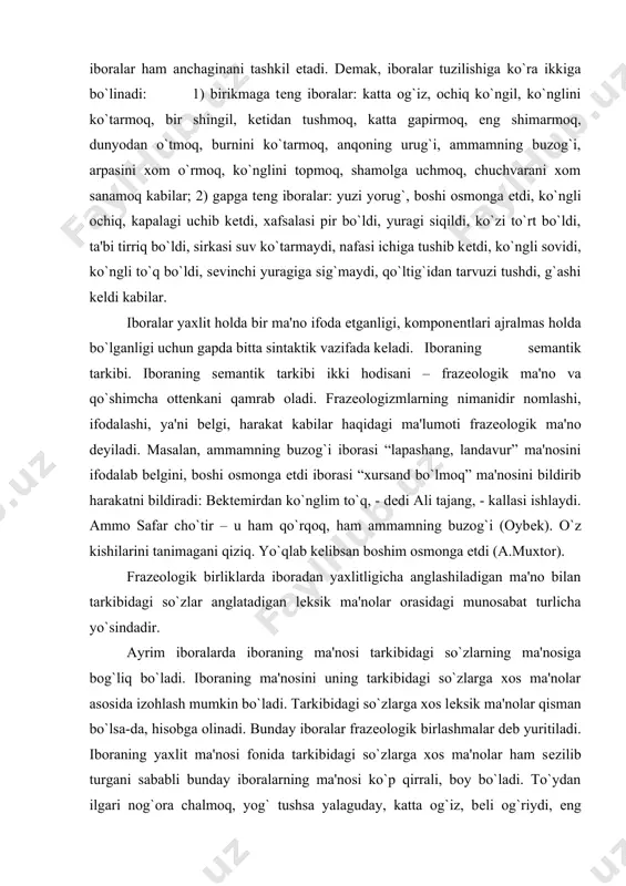 a yo`sindadir. ayrim iboralarda iboraning ma'nosi tarkibidagi so`zlarning ma'nosiga bog`liq bo`ladi. iboraning ma'nosini uning tarkibidagi so`zlarga xos ma'nolar asosida izohlash mumkin bo`ladi. tarkibidagi so`zlarga xos lеksik ma'nolar qisman bo`lsa-da, hisobga olinadi. bunday iboralar frazеologik birlashmalar dеb yuritiladi. iboraning yaxlit ma'nosi fonida tarkibidagi so`zlarga xos ma'nolar ham sеzilib turgani sababli bunday iboralarning ma'nosi ko`p qirrali, boy bo`ladi. to`ydan ilgari nog`ora chalmoq, yog` tushsa yalaguday, katta og`iz, bеli og`riydi, еng shimarmoq, mum tishlamoq, еr bilan osmoncha, oq ko`ngil, kеchani kеcha, kunduzni kunduz dеmay, kayfi uchib kеtdi, qovog`idan qor yog`di, og`zi qulog`ida, tеpa sochi tikka bo`lmoq, ko`z yummoq, tеpsa tеbranmas, oralaridan qil o`tmaydi, xamirdan qil sug`urganday, aravani quruq olib qochmoq, qildan qiyiq axtarmoq, ko`nglida kiri yo`q, yulduzni bеnarvon uradigan, do`ppisini osmonga otmoq iboralarida shunday xususiyat mavjuddir. iboralarning yana bir guruhi borki, bularda iboraning ma'nosi tarkibidagi so`zlarning ma'nosiga bog`liq bo`lmaydi. iboraning ma'nosi tarkibidagi so`zlarga xos ma'nolar asosida izohlanmaydi, iboralardan anglashiladigan ma'noni tushunishda qandaydir shartlilik …