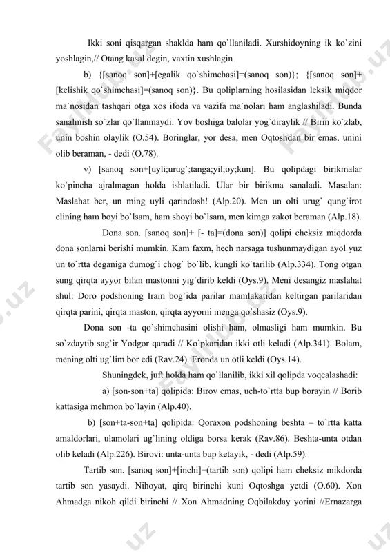 rav.86). beshta-unta otdan olib keladi (alp.226). birovi: unta-unta bup ketayik, - dedi (alp.59). tartib son. [sanoq son]+[inchi]=(tartib son) qolipi ham cheksiz mikdorda tartib son yasaydi. nihoyat, qirq birinchi kuni oqtoshga yetdi (o.60). xon ahmadga nikoh qildi birinchi // xon ahmadning oqbilakday yorini //ernazarga nikoh qildi ikkinchi // ahmadjoni qarg`ab yurgan parini// almuhammadga nikoh qildi uchinchi // ahmadjonning qaldirg`och jigarini.// qirq yigitga nikoh qildi to`rtinchi // oqbilakning kelgan kanizlarini (y.ahm.283). birinchi sonining ma`nosi avval, avvali, avvalam bor, dastlabki, oldin kabi so`zlar orqali sinonimik xolda ishlatiladi. bizdan beadablik utmasin, bovani qatorimizga utkazib, avval taomni boshlang deyishimiz kerak,- dedi (o.82). oldin kelganni qurboni bo`lay (o.19). qalinimni dastavval aytsam men // yarmini bersin oqtosh elining (0.85). taqsim son. [dona son]+[-dan]=(taqsim son) qolipidagi hosiladan predmetlarning teng taqsim etilganligi ifodalanadi. o`n tuqqiz xil taom tayyor bo`lib, har biri bittadan tilla tovoqqa solingan (0.20). to`rt otning ustini og`ir yoptirdi, tong shamoliga qotirdi, ikkita-ikkitadan mindirib darvozaga choptirdi (rus.364). …