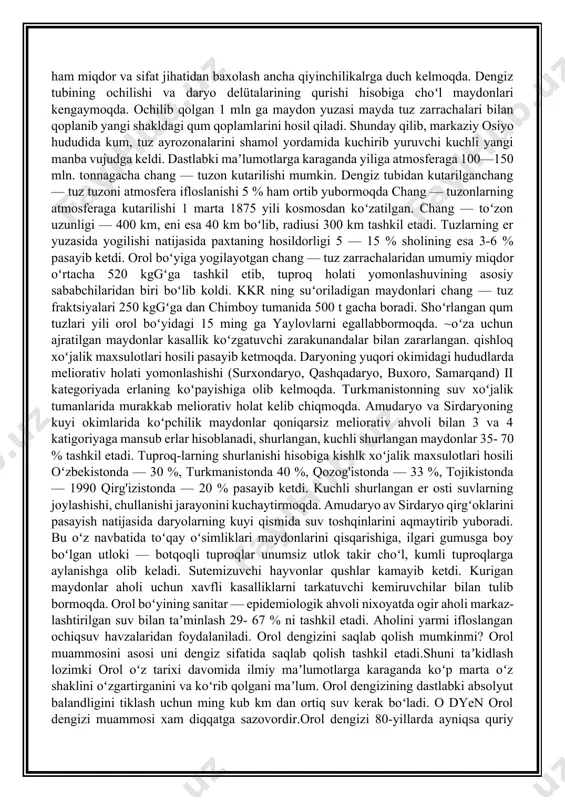 qolgan 1 mln ga maydon yuzasi mayda tuz zarrachalari bilan qoplanib yangi shakldagi qum qoplamlarini hosil qiladi. shunday qilib, markaziy osiyo hududida kum, tuz ayrozonalarini shamol yordamida kuchirib yuruvchi kuchli yangi manba vujudga keldi. dastlabki maʼlumotlarga karaganda yiliga atmosferaga 100—150 mln. tonnagacha chang — tuzon kutarilishi mumkin. dengiz tubidan kutarilganchang — tuz tuzoni atmosfera ifloslanishi 5 % ham ortib yubormoqda chang — tuzonlarning atmosferaga kutarilishi 1 marta 1875 yili kosmosdan koʻzatilgan. chang — toʻzon uzunligi — 400 km, eni esa 40 km boʻlib, radiusi 300 km tashkil etadi. tuzlarning er yuzasida yogilishi natijasida paxtaning hosildorligi 5 — 15 % sholining esa 3-6 % pasayib ketdi. orol boʻyiga yogilayotgan chang — tuz zarrachalaridan umumiy miqdor oʻrtacha 520 kggʻga tashkil etib, tuproq holati yomonlashuvining asosiy sababchilaridan biri boʻlib koldi. kkr ning suʻoriladigan maydonlari chang — tuz fraktsiyalari 250 kggʻga dan chimboy tumanida 500 t gacha boradi. shoʻrlangan qum tuzlari yili orol boʻyidagi …