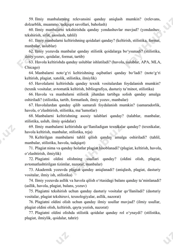 , nashrlar, akademik jurnal) 55. ilmiy manbalarni izlashda texnologiyaning roli qanday? (texnologiya, ilmiy izlash, avtomatlashtirish, manbalar, elektron baza) 56. ilmiy manbalarni saralashda qanday savollar muhim? (saralash, mezonlar, dalillar, relevans, sifat) 57. elektron resurslar orqali ilmiy maʼlumotlarni qanday topish mumkin? (elektron resurslar, qidiruv, platformalar, ilmiy nashrlar, maʼlumotlar) 58. ilmiy manbalarni tahlil qilish qanday amalga oshiriladi? (tahlil, ishonchlilik, sifati, manba, ilmiy qimmat) 59. ilmiy manbalarning relevansini qanday aniqlash mumkin? (relevans, dolzarblik, muammo, tadqiqot savollari, baholash) 60. ilmiy manbalarni tekshirishda qanday yondashuvlar mavjud? (yondashuv, tekshirish, sifat, asoslash, tahlil) 61. ilmiy manbalarni keltirishning qoidalari qanday? (keltirish, stilistika, format, manbalar, uslublar) 62. ilmiy yozuvda manbalar qanday stilistik qoidalarga boʻysunadi? (stilistika, ilmiy yozuv, qoidalar, format, tartib) 63. havola keltirishda qanday uslublar ishlatiladi? (havola, uslublar, apa, mla, chicago) 64. manbalarni notoʻgʻri keltirishning oqibatlari qanday boʻladi? (notoʻgʻri keltirish, plagiat, xatolik, stilistika, ilmiylik) 65. havolalarni keltirishda qanday texnik vositalardan foydalanish mumkin? (texnik vositalar, avtomatik keltirish, bibliografiya, dasturiy taʼminot, stilistika) …