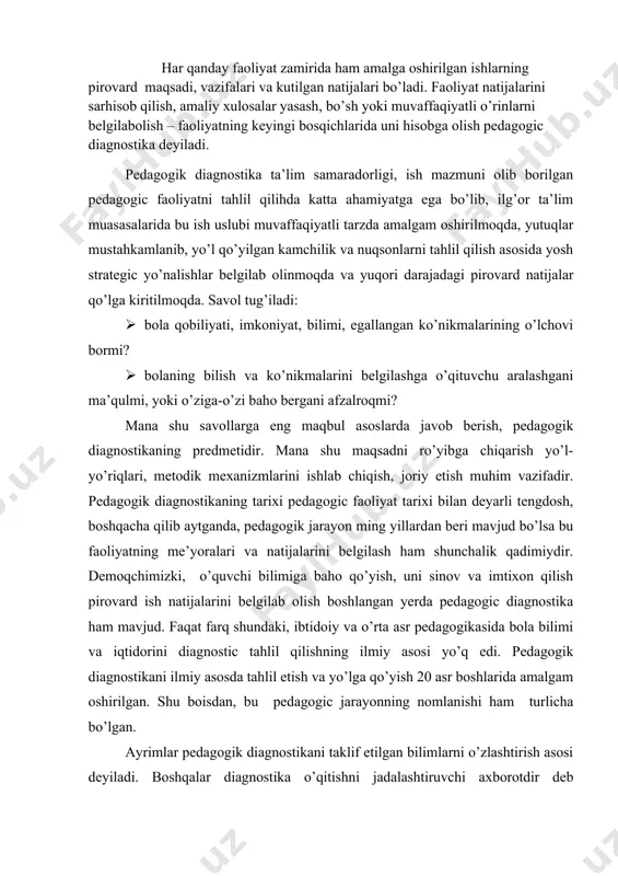 va yo’lga qo’yish 20 asr boshlarida amalgam oshirilgan. shu boisdan, bu pedagogic jarayonning nomlanishi ham turlicha bo’lgan. ayrimlar pedagogik diagnostikani taklif etilgan bilimlarni o’zlashtirish asosi deyiladi. boshqalar diagnostika o’qitishni jadalashtiruvchi axborotdir deb hisoblaydilar. yana ayrimlar esa diagnostic egallagan bilim sifatini nazorat etishdir, degan fikrn ilgari suradilar. taniqli pedago olim matserman pedagogik diagnostikani “o’quvchi o’zlashtirishi bilan o’quv materialini to’g’ri tanlash maqsadni to’g’ri yo’naltirish mezonidir” deb hisoblaydi. aslida pedagogik diagnostika o’quv materialini bilish jarayonining asosini tashkil etib, maqbul pedagogik xulosaga kelishga zamin yaratadi. shu boisdan ham, pedagogik diagnostika: birinchidan, o’quvchiga individual ta’lim berishni jadallashtiriladi; ikkinchidan, davlat va jamiyatning ta’limga qo’ygan talablaridan kelib chiqib, oquvchi bilimin to’g’ri, adolatli baholashni ta’minlaydi; uchinchidan, ishlab chiqilgan ta’limiy mezon, kriteriyalar orqali o’quvhcining sinfdan singdan o’tishida, mutaxassislikkka qabul qilinishida minimal talablarga javob berishini belgilaydi. pedagogik diagnostika yordamida ta’lim-tarbiya jarayoni to’g’ri tahlil etiladi va uning samaradorligi to’g’ri baholanadi, boshqacha qilib aytganda, pedagogik diagnostika orqali ta’lim obyekti, ta’limiy tushunchalar qay …