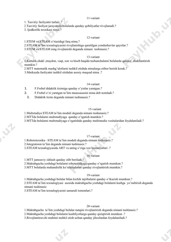 raqamli kompetensiyalarni o’rni.? 10-variant 1.maktabgacha yoshdagi bolalarda mantiq va algoritmik fikrlashni rivojlantirish qanday olib boriladi .? 2. maktabgacha yoshdagi bolalarda steam ijodkorlik qanday shakllantiriladi .? 3. rejalashtirish modellashtirish deganda nimani tushinasiz.? 11-variant 1. tasviriy faoliyatni turlari .? 2.tasviriy faoliyat jarayonida bolalarda qanday qobiliyatlar rivojlanadi.? 3. ijodkorlik texnikasi nima.? 12-variant 1.stem va steam o’rtasidagi farq nima.? 2.steam ta’lim texnalogiyasini rivojlanishiga qaratilgan yondashuvlar qaysilar.? 3.stem va steam ning rivojlanishi deganda nimani tushinasiz.? 13-variant 1.kattalik,shakl ,maydon, vaqt, son va hisob haqida tushunchalarni bolalarda qanday shakllantirish mumkin.? 2.mtt matematik mashg’ulotlarni tashkil etishda nimalarga etibor berish kerak.? 3.markazda faoliyatni tashkil etishdan asosiy maqsad nima .? 14-variant 1. f.frebel didaktik tizimiga qanday o’yinlar yaratgan.? 2. f.frebel o’zi yaratgan ta’lim muassasasini nima deb nomladi.? 3. didaktik tizim deganda nimani tushunasiz.? 15-variant 1.multstudiya steam ta’lim moduli deganda nimani tushunasiz.? 2.mttda bolalarni multstudiyaga qanday o’rgatish mumkin.? 3.mttda bolalarni multstudiyaga o’rgatishda qanday multimedia vositalaridan foydalaniladi.? 17-variant 1.robototexnika –steam ta’lim moduli …