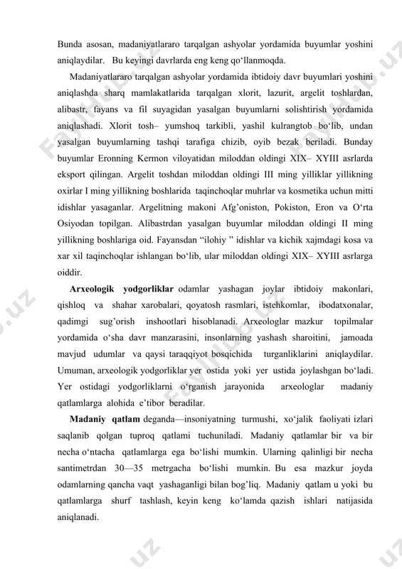 eyingi davrlarda eng keng qo‘llanmoqda. madaniyatlararo tarqalgan ashyolar yordamida ibtidoiy davr buyumlari yoshini aniqlashda sharq mamlakatlarida tarqalgan xlorit, lazurit, argelit toshlardan, alibastr, fayans va fil suyagidan yasalgan buyumlarni solishtirish yordamida aniqlashadi. xlorit tosh– yumshoq tarkibli, yashil kulrangtob bo‘lib, undan yasalgan buyumlarning tashqi tarafiga chizib, oyib bezak beriladi. bunday buyumlar eronning kermon viloyatidan miloddan oldingi xix– xyiii asrlarda eksport qilingan. argelit toshdan miloddan oldingi iii ming yilliklar yillikning oxirlar i ming yillikning boshlarida taqinchoqlar muhrlar va kosmetika uchun mitti idishlar yasaganlar. argelitning makoni afg’oniston, pokiston, eron va o‘rta osiyodan topilgan. alibastrdan yasalgan buyumlar miloddan oldingi ii ming yillikning boshlariga oid. fayansdan “ilohiy ” idishlar va kichik xajmdagi kosa va xar xil taqinchoqlar ishlangan bo‘lib, ular miloddan oldingi xix– xyiii asrlarga oiddir. arxeologik yodgorliklar odamlar yashagan joylar ibtidoiy makonlari, qishloq va shahar xarobalari, qoyatosh rasmlari, istehkomlar, ibodatxonalar, qadimgi sug’orish inshootlari hisoblanadi. arxeologlar mazkur topilmalar yordamida o‘sha davr manzarasini, insonlarning yashash sharoitini, jamoada …