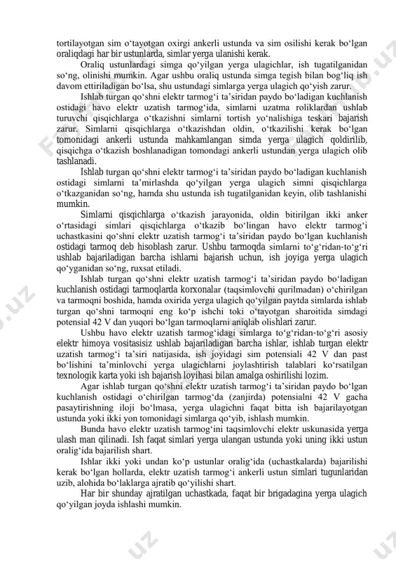 shart emas. teleskopik minorada (gidravlik ko‘targichda) turib simlarda ish olib borish jarayonida, minoradagi ish maydonchasi kuchlanishini (potensialni) tenglashtirishga mo‘ljallangan maxsus shtanga yordamida ko‘ndalang kesimi 10 mm 2 dan kam bo‘lmagan yumshoq mis sim bilan simga ulanishi kerak, hamda teleskopik minoraning o‘zi esa yerga ulanishi shart. bunda havo elektr uzatish tarmog‘ining simi ish joyiga yaqin turgan ustunda yoki ikki ustun oralig‘ida yerga ulanishi kerak. teleskopik minoradagi ish maydonchasi bilan sim bir-biriga ulangandan keyin, yerda turib minora korpusiga tegish, minora kabinasiga kirish va undan chiqish man qilinadi. metall arqonlarni uzluksiz arqon sifatida ishlatish man qilinadi. ankerli ustundagi sim tugunlarini, shu ustundan keyingi ankerli ustungacha bo‘lgan anker oralig‘idagi simlarni osish bilan bog‘liq ishlar tugatilganidan so‘ng, ulash kerak. 110 kv va undan yuqori kuchlanishli havo elektr uzatish tarmoqlarini, ankerli ustundagi tugunlarni ulashdan oldin u simga yoki tortib turuvchi izolyatsion shodaga, eng ko‘pi bilan to‘rtinchi izolyatorga mahkamlanishi, 35 kv va undan past kuchlanishli tarmoqlarda esa, …