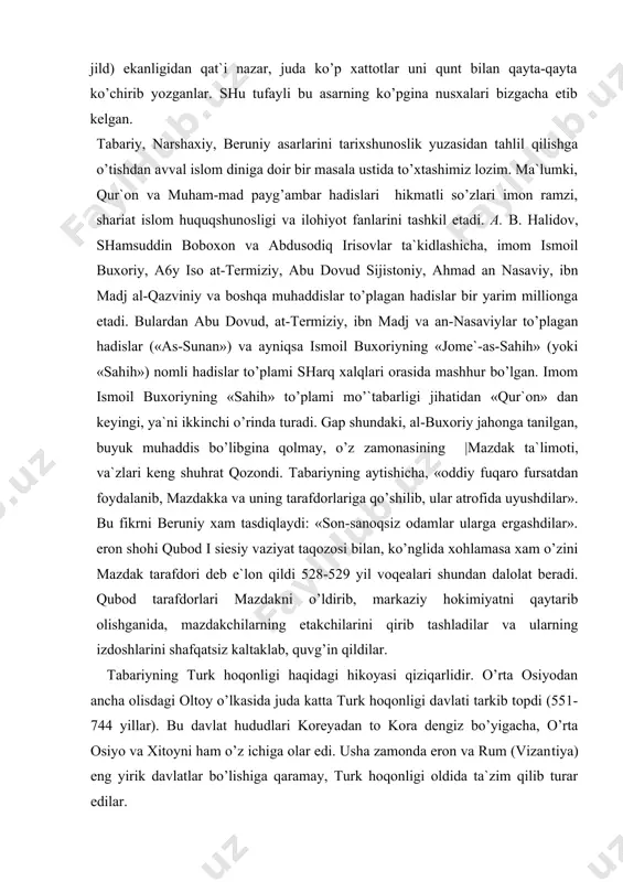 oriy jahonga tanilgan, buyuk muhaddis bo’libgina qolmay, o’z zamonasining |mazdak ta`limoti, va`zlari keng shuhrat qozondi. tabariyning aytishicha, «oddiy fuqaro fursatdan foydalanib, mazdakka va uning tarafdorlariga qo’shilib, ular atrofida uyushdilar». bu fikrni beruniy xam tasdiqlaydi: «son-sanoqsiz odamlar ularga ergashdilar». eron shohi qubod i siesiy vaziyat taqozosi bilan, ko’nglida xohlamasa xam o’zini mazdak tarafdori deb e`lon qildi 528-529 yil voqealari shundan dalolat beradi. qubod tarafdorlari mazdakni o’ldirib, markaziy hokimiyatni qaytarib olishganida, mazdakchilarning etakchilarini qirib tashladilar va ularning izdoshlarini shafqatsiz kaltaklab, quvg’in qildilar. tabariyning turk hoqonligi haqidagi hikoyasi qiziqarlidir. o’rta osiyodan ancha olisdagi oltoy o’lkasida juda katta turk hoqonligi davlati tarkib topdi (551-744 yillar). bu davlat hududlari koreyadan to kora dengiz bo’yigacha, o’rta osiyo va xitoyni ham o’z ichiga olar edi. usha zamonda eron va rum (vizan​tiya) eng yirik davlatlar bo’lishiga qaramay, turk hoqonligi oldida ta`zim qilib turar edilar. tabariy yozishicha, turklarning eng kuchli, jasur va qudratli hoqoni sinnabu yobg’u bo’lib, uning qo’shini …