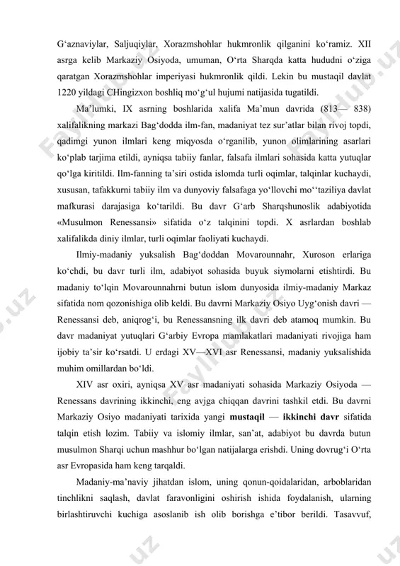 tlarning vujudga kelishi bu sulolalar o‘rtasidagi keskin kurashlar, ayovsiz janglar jarayonida amalga oshdi. ix—xii asrning 20-chi yillariga qadar markaziy osiyoda somoniylar, qoraxoniylar, ma’muniylar, g‘aznaviylar, saljuqiylar, xorazmshohlar hukmronlik qilganini ko‘ramiz. xii asrga kelib markaziy osiyoda, umuman, o‘rta sharqda katta hududni o‘ziga qaratgan xorazmshohlar imperiyasi hukmronlik qildi. lekin bu mustaqil davlat 1220 yildagi chingizxon boshliq mo‘g‘ul hujumi natijasida tugatildi. ma’lumki, ix asrning boshlarida xalifa ma’mun davrida (813— 838) xalifalikning markazi bag‘dodda ilm-fan, madaniyat tez sur’atlar bilan rivoj topdi, qadimgi yunon ilmlari keng miqyosda o‘rganilib, yunon olimlarining asarlari ko‘plab tarjima etildi, ayniqsa tabiiy fanlar, falsafa ilmlari sohasida katta yutuqlar qo‘lga kiritildi. ilm-fanning ta’siri ostida islomda turli oqimlar, talqinlar kuchaydi, xususan, tafakkurni tabiiy ilm va dunyoviy falsafaga yo‘llovchi mo‘‘taziliya davlat mafkurasi darajasiga ko‘tarildi. bu davr g‘arb sharqshunoslik adabiyotida «musulmon renessansi» sifatida o‘z talqinini topdi. x asrlardan boshlab xalifalikda diniy ilmlar, turli oqimlar faoliyati kuchaydi. ilmiy-madaniy yuksalish bag‘doddan movarounnahr, xuroson erlariga ko‘chdi, bu davr turli …